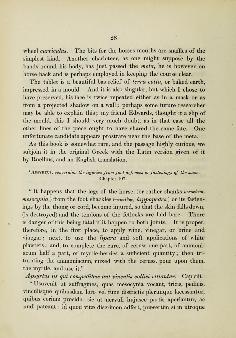 wheel curriculus. The bits for the horses mouths are snaffles of the simplest kind. Another charioteer, as one might suppose by the bands round his body, has just passed the meta, he is however on horse back and is perhaps employed in keeping the course clear. The tablet is a beautiful bas relief of terra cotta, or baked earth, impressed in a mould. And it is also singular, but which I chose to have preserved, his face is twice repeated either as in a mask or as from a projected shadow on a wall; perhaps some future researcher may be able to explain this; my friend Edwards, thought it a slip of the mould, this I should very much doubt, as in that case all the other lines of the piece ought to have shared the same fate. One unfortunate candidate appears prostrate near the base of the meta. As this book is somewhat rare, and the passage highly curious, we subjoin it in the original Greek with the Latin version given of it by Ruellius, and an English translation. “ Apsyrtus, concerning the injuries from foot defences or fastenings of the same. Chapter 107. “ It happens that the legs of the horse, (or rather shanks gsaoK-Cvia, mesocynia,) from the foot shackles tVTroni^, hippopedes,) or its fasten¬ ings by the thong or cord, become injured, so that the skin falls down, (is destroyed) and the tendons of the fetlocks are laid bare. There is danger of this being fatal if it happen to both joints. It is proper, therefore, in the first place, to apply wine, vinegar, or brine and vinegar; next, to use the lipara and soft applications of white plaisters; and, to complete the cure, of ceruss one part, of ammoni- acum half a part, of myrtle-berries a sufficient quantity; then tri¬ turating the ammoniacum, mixed with the ceruss, pour upon them, the myrtle, and use it.” Apsyrtus Us qui compedibus aut vinculis collisi vitiantur. Cap ciii. “ Usuvenit ut suffragines, quas mesocynia vocant, tricis, pedicis, vinculisque quibusdam loro vel fune district is plerunque lacessantur, quibus corium procidit, sic ut nervuli hujusce partis aperiantur, ac nudi pateant: id quod vitas discrimen adfert, praesertim si in utroque