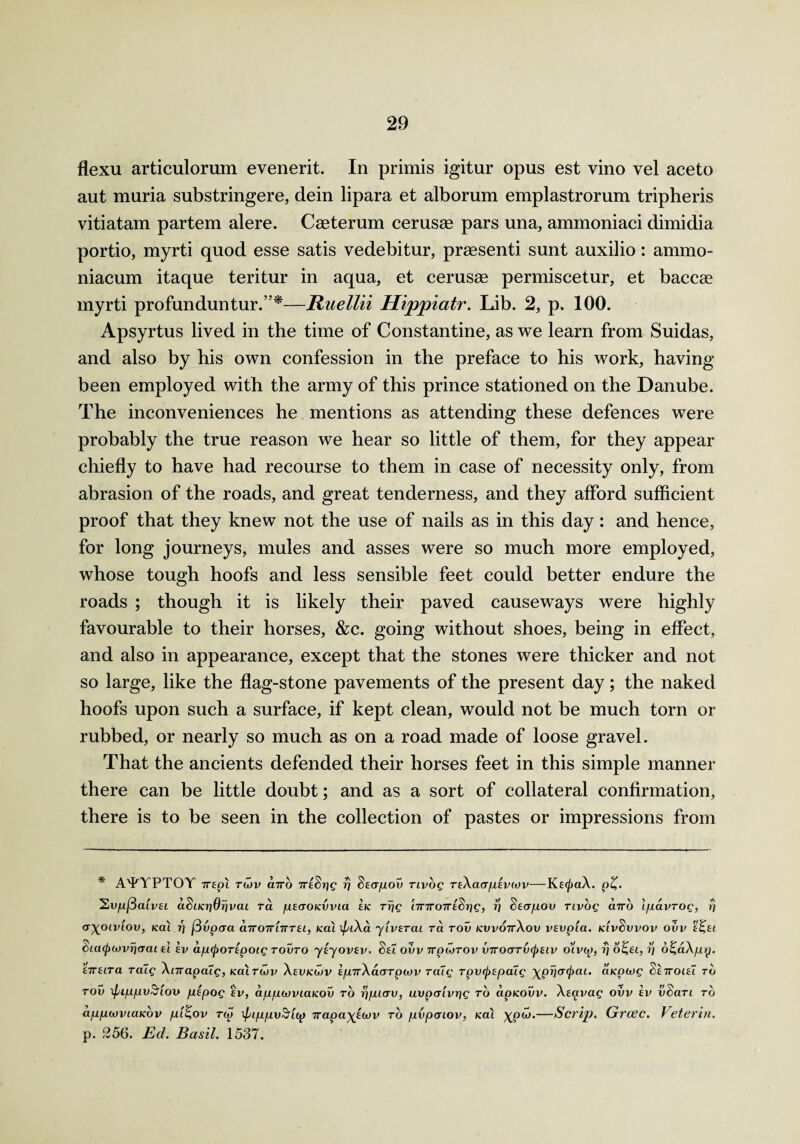 flexu articulorum evenerit. In primis igitur opus est vino vel aceto aut muria substringere, dein lipara et alborum emplastrorum tripheris vitiatam partem alere. Caeterum cerusse pars una, ammoniaci dimidia portio, myrti quod esse satis vedebitur, prassenti sunt auxilio: ammo- niacum itaque teritur in aqua, et cerusae permiscetur, et baccae myrti profunduntur.”*—Raelln Hippiatr. Lib. 2, p. 100. Apsyrtus lived in the time of Constantine, as we learn from Suidas, and also by his own confession in the preface to his work, having been employed with the army of this prince stationed on the Danube. The inconveniences he mentions as attending these defences were probably the true reason we hear so little of them, for they appear chiefly to have had recourse to them in case of necessity only, from abrasion of the roads, and great tenderness, and they afford sufficient proof that they knew not the use of nails as in this day: and hence, for long journeys, mules and asses were so much more employed, whose tough hoofs and less sensible feet could better endure the roads ; though it is likely their paved causeways were highly favourable to their horses, &c. going without shoes, being in effect, and also in appearance, except that the stones were thicker and not so large, like the flag-stone pavements of the present day; the naked hoofs upon such a surface, if kept clean, would not be much torn or rubbed, or nearly so much as on a road made of loose gravel. That the ancients defended their horses feet in this simple manner there can be little doubt; and as a sort of collateral confirmation, there is to be seen in the collection of pastes or impressions from * A'PYPTOY 7repi twv cnro 7r!§rje r) Secrpov tivoq teXckt/ulevcov—KEcjmX. p%. 'SiVfxfiaivu adiicriOrjvcu ra pEcroicvvia Ik Trig ImroTTESrig, rj SEcrpov rivog airo Ipavrog, rj a^OLvlov, kcu i] fivpaa cnroTriiTTEi, icai \piXa y'lVETcu ra tov kwottXov vevpia. idvSvvov ovv e£,ei Scacjrcovricrai eI ev apcpoTEpoig tovto yiyovEv, SeT ovv 7rpwrov vvocrTvcpEtv o'ivcp, rj 6£ft, rj o^aXpy. t7Tftra ralg Xnrapaig, koituiv Xeijkujv e/u7rXaaTp(ov ratg TpvcjrEpcug ^prjcrcpat. aicpcvg Settoiei to tov xpippvS'iov plpog tv, appwviaKOv to rjpicrv, uvpcrivrig to apkovv. Xeavag ovv ev vSari to appwviaKov p'l^ov tw ipippvSicp Trapa^Ewv to pvpaiov, Kat XP<^*—Scrip. Grcec. Veterin. p. 256. Ed. Basil. 1537.