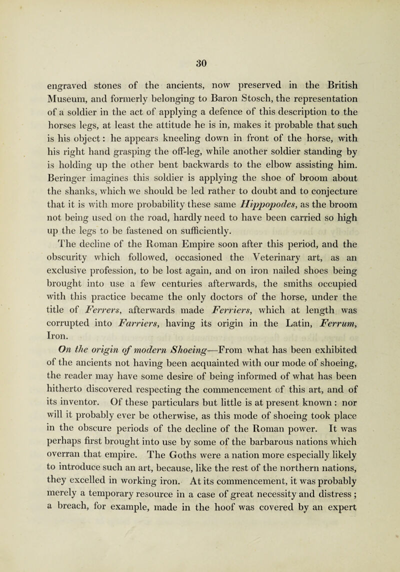 engraved stones of the ancients, now preserved in the British Museum, and formerly belonging to Baron Stosch, the representation of a soldier in the act of applying a defence of this description to the horses legs, at least the attitude he is in, makes it probable that such is his object: he appears kneeling down in front of the horse, with his right hand grasping the off-leg, while another soldier standing by is holding up the other bent backwards to the elbow assisting him. Beringer imagines this soldier is applying the shoe of broom about the shanks, which we should be led rather to doubt and to conjecture that it is with more probability these same Hippopodes, as the broom not being used on the road, hardly need to have been carried so high up the legs to be fastened on sufficiently. The decline of the Roman Empire soon after this period, and the obscurity which followed, occasioned the Veterinary art, as an exclusive profession, to be lost again, and on iron nailed shoes being brought into use a few centuries afterwards, the smiths occupied with this practice became the only doctors of the horse, under the title of Ferrers, afterwards made Ferriers, which at length was corrupted into Farriers, having its origin in the Latin, Ferrum, Iron. On the origin of modern Shoeing—From what has been exhibited of the ancients not having been acquainted with our mode of shoeing, the reader may have some desire of being informed of what has been hitherto discovered respecting the commencement of this art, and of its inventor. Of these particulars but little is at present known : nor will it probably ever be otherwise, as this mode of shoeing took place in the obscure periods of the decline of the Roman power. It was perhaps first brought into use by some of the barbarous nations which overran that empire. The Goths were a nation more especially likely to introduce such an art, because, like the rest of the northern nations, they excelled in working iron. At its commencement, it was probably merely a temporary resource in a case of great necessity and distress ; a breach, for example, made in the hoof was covered by an expert