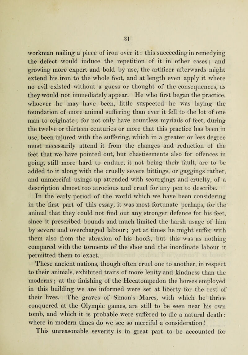 workman nailing a piece of iron over it: this succeeding in remedying the defect would induce the repetition of it in other cases; and growing more expert and bold by use, the artificer afterwards might extend his iron to the whole foot, and at length even apply it where no evil existed without a guess or thought of the consequences, as they would not immediately appear. He who first began the practice, whoever he may have been, little suspected he was laying the foundation of more animal suffering than ever it fell to the lot of one man to originate; for not only have countless myriads of feet, during the twelve or thirteen centuries or more that this practice has been in use, been injured with the suffering, which in a greater or less degree must necessarily attend it from the changes and reduction of the feet that we have pointed out, but chastisements also for offences in going, still more hard to endure, it not being their fault, are to be added to it along with the cruelly severe bittings, or gaggings rather, and unmerciful usings up attended with scourgings and cruelty, of a description almost too atrocious and cruel for any pen to describe. In the early period of the world which we have been considering in the first part of this essay, it was most fortunate perhaps, for the animal that they could not find out any stronger defence for his feet, since it prescribed bounds and much limited the harsh usage of him by severe and overcharged labour; yet at times he might suffer with them also from the abrasion of his hoofs, but this was as nothing compared with the torments of the shoe and the inordinate labour it permitted them to exact. These ancient nations, though often cruel one to another, in respect to their animals, exhibited traits of more lenity and kindness than the moderns ; at the finishing of the Hecatompedon the horses employed in this building we are informed were set at liberty for the rest of their lives. The graves of Simon’s Mares, with which he thrice conquered at the Olympic games, are still to be seen near his own tomb, and which it is probable were suffered to die a natural death : where in modern times do we see so merciful a consideration! This unreasonable severity is in great part to be accounted for