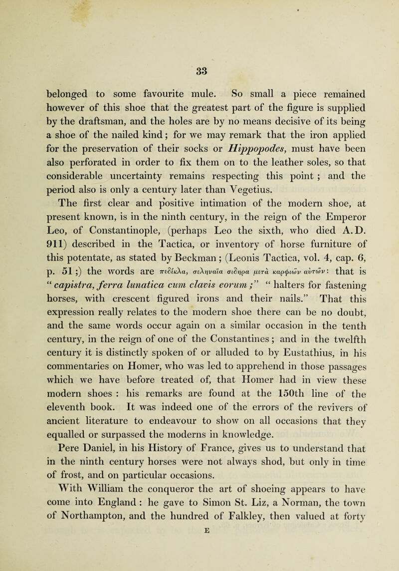 belonged to some favourite mule. So small a piece remained however of this shoe that the greatest part of the figure is supplied by the draftsman, and the holes are by no means decisive of its being a shoe of the nailed kind; for we may remark that the iron applied for the preservation of their socks or Hippopodes, must have been also perforated in order to fix them on to the leather soles, so that considerable uncertainty remains respecting this point ; and the period also is only a century later than Yegetius. The first clear and positive intimation of the modern shoe, at present known, is in the ninth century, in the reign of the Emperor Leo, of Constantinople, (perhaps Leo the sixth, who died A. D. 911) described in the Tactica, or inventory of horse furniture of this potentate, as stated by Beckman; (Leonis Tactica, vol. 4, cap. 6, p. 51 }) the words are 7T£§iK:Aa, a-tArjimia crtSrjpa fxera Kapcjncov avrwv: that is “ capistr a, ferr a lunatica cum clavis e or um “ halters for fastening horses, with crescent figured irons and their nails.” That this expression really relates to the modern shoe there can be no doubt, and the same words occur again on a similar occasion in the tenth century, in the reign of one of the Constantines; and in the twelfth century it is distinctly spoken of or alluded to by Eustathius, in his commentaries on Homer, who was led to apprehend in those passages which we have before treated of, that Homer had in view these modern shoes : his remarks are found at the 150th line of the eleventh book. It was indeed one of the errors of the revivers of ancient literature to endeavour to show on all occasions that they equalled or surpassed the moderns in knowledge. Pere Daniel, in his History of France, gives us to understand that in the ninth century horses were not always shod, but only in time of frost, and on particular occasions. With William the conqueror the art of shoeing appears to have come into England : he gave to Simon St. Liz, a Norman, the town of Northampton, and the hundred of Falkley, then valued at forty E