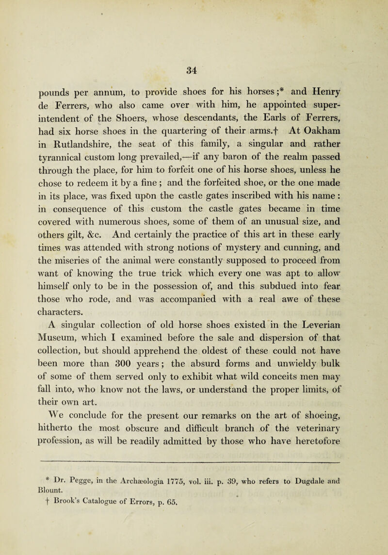 pounds per annum, to provide shoes for his horses ;* and Henry de Ferrers, who also came over with him, he appointed super¬ intendent of the Shoers, whose descendants, the Earls of Ferrers, had six horse shoes in the quartering of their arms.f At Oakham in Rutlandshire, the seat of this family, a singular and rather tyrannical custom long prevailed,—if any baron of the realm passed through the place, for him to forfeit one of his horse shoes, unless he chose to redeem it by a fine ; and the forfeited shoe, or the one made in its place, was fixed upon the castle gates inscribed with his name : in consequence of this custom the castle gates became in time covered with numerous shoes, some of them of an unusual size, and others gilt, &c. And certainly the practice of this art in these early times was attended with strong notions of mystery and cunning, and the miseries of the animal were constantly supposed to proceed from want of knowing the true trick which every one was apt to allow himself only to be in the possession of, and this subdued into fear those who rode, and was accompanied with a real awe of these characters. A singular collection of old horse shoes existed in the Leverian Museum, which I examined before the sale and dispersion of that collection, but should apprehend the oldest of these could not have been more than 300 years; the absurd forms and unwieldy bulk of some of them served only to exhibit what wild conceits men may fall into, who know not the laws, or understand the proper limits, of their own art. We conclude for the present our remarks on the art of shoeing, hitherto the most obscure and difficult branch of the veterinary profession, as will be readily admitted by those who have heretofore * Dr- Pegge, in the Archaeologia 1775, vol. iii. p. 39, who refers to Dugdale and Blount. t Brook’s Catalogue of Errors, p. 65.