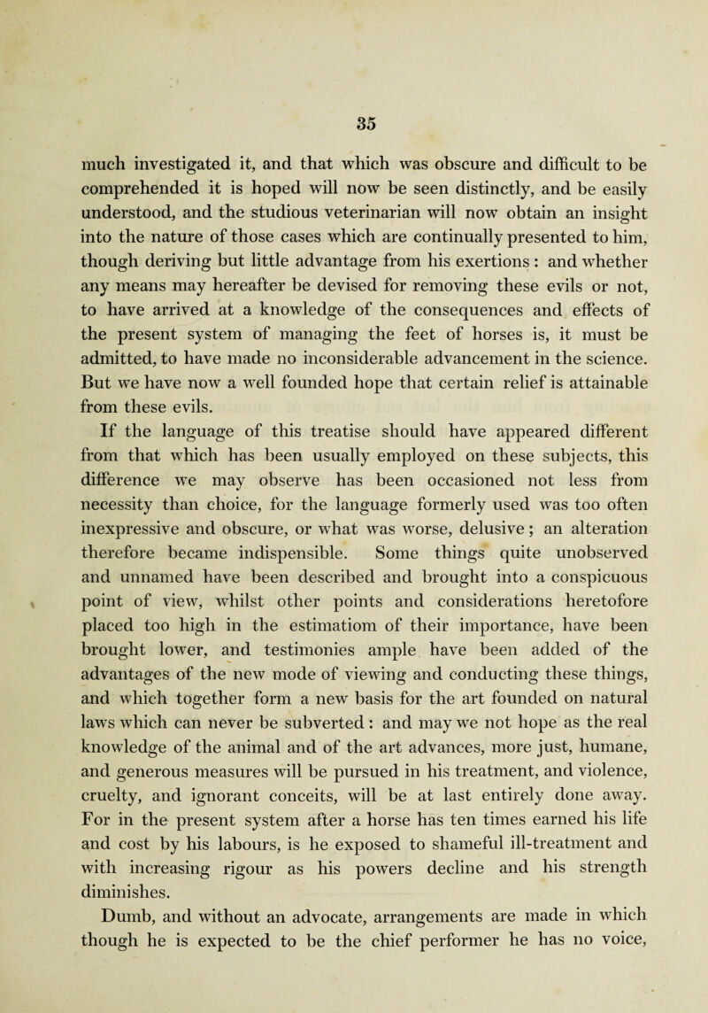 much investigated it, and that which was obscure and difficult to be comprehended it is hoped will now be seen distinctly, and be easily understood, and the studious veterinarian will now obtain an insight into the nature of those cases which are continually presented to him, though deriving but little advantage from his exertions : and whether any means may hereafter be devised for removing these evils or not, to have arrived at a knowledge of the consequences and effects of the present system of managing the feet of horses is, it must be admitted, to have made no inconsiderable advancement in the science. But we have now a well founded hope that certain relief is attainable from these evils. If the language of this treatise should have appeared different from that which has been usually employed on these subjects, this difference we may observe has been occasioned not less from necessity than choice, for the language formerly used was too often inexpressive and obscure, or what was worse, delusive; an alteration therefore became indispensible. Some things quite unobserved and unnamed have been described and brought into a conspicuous point of view, whilst other points and considerations heretofore placed too high in the estimation! of their importance, have been brought lower, and testimonies ample have been added of the advantages of the new mode of viewing and conducting these things, and which together form a new basis for the art founded on natural laws which can never be subverted : and may we not hope as the real knowledge of the animal and of the art advances, more just, humane, and generous measures will be pursued in his treatment, and violence, cruelty, and ignorant conceits, will be at last entirely done away. For in the present system after a horse has ten times earned his life and cost by his labours, is he exposed to shameful ill-treatment and with increasing rigour as his powers decline and his strength diminishes. Dumb, and without an advocate, arrangements are made in which though he is expected to be the chief performer he has no voice,