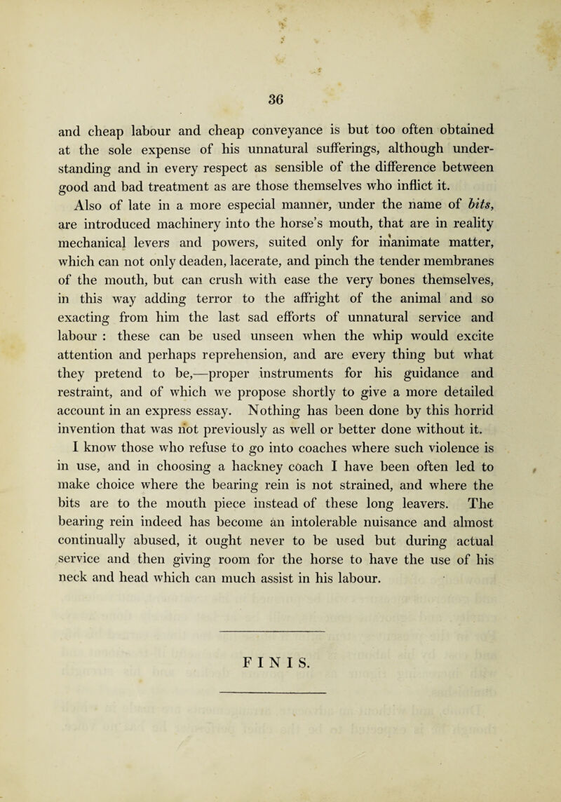 and cheap labour and cheap conveyance is but too often obtained at the sole expense of his unnatural sufferings, although under¬ standing and in every respect as sensible of the difference between good and bad treatment as are those themselves who inflict it. Also of late in a more especial manner, under the name of bits, are introduced machinery into the horse’s mouth, that are in reality mechanical levers and powers, suited only for inanimate matter, which can not only deaden, lacerate, and pinch the tender membranes of the mouth, but can crush with ease the very bones themselves, in this way adding terror to the affright of the animal and so exacting from him the last sad efforts of unnatural service and labour : these can be used unseen when the whip would excite attention and perhaps reprehension, and are every thing but what they pretend to be,—proper instruments for his guidance and restraint, and of which we propose shortly to give a more detailed account in an express essay. Nothing has been done by this horrid invention that was hot previously as well or better done without it. I know those who refuse to go into coaches where such violence is in use, and in choosing a hackney coach I have been often led to make choice where the bearing rein is not strained, and where the bits are to the mouth piece instead of these long leavers. The bearing rein indeed has become an intolerable nuisance and almost continually abused, it ought never to be used but during actual service and then giving room for the horse to have the use of his neck and head which can much assist in his labour. FINIS.