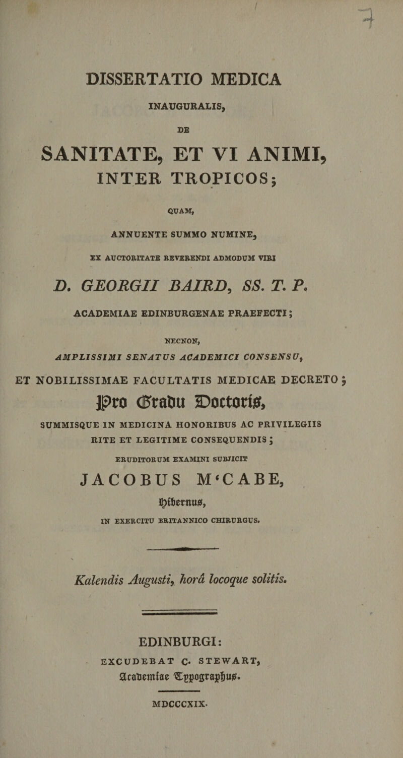 INAUGURARIS, DE SANITATE, ET VI ANIMI, INTER TROPICOS; QUAM, ANNUENTE SUMMO NUMINE^ EX AUCTORITATE REVERENDI ADMODUM VIRI D. GEORGII BAIRD, SS. T. P. ACADEMIAE EDINBURGENAE PRAEFECTI; NECNON, AMPLISSIMI SENATUS ACADEMICI CONSENSU, ET NOBILISSIMAE FACULTATIS MEDICAE DECRETO jpro (PraOu Doctoriff, SUMMISQUE IN MEDICINA HONORIBUS AC PRIVILEGIIS RITE ET LEGITIME CONSEQUENDIS ; ERUDITORUM EXAMINI SURJICIT JACOBUS M‘CABE, IJttatuwS, IN EXERCITU BRITANNICO CHIRURGUS. Kalendis Augusti, hora locoque solitis. EDINBURGI: EXCUDEBAT C* STEWART, acatoemiae '£t&gt;pgtajpfjtt0* MDCCCXIX-