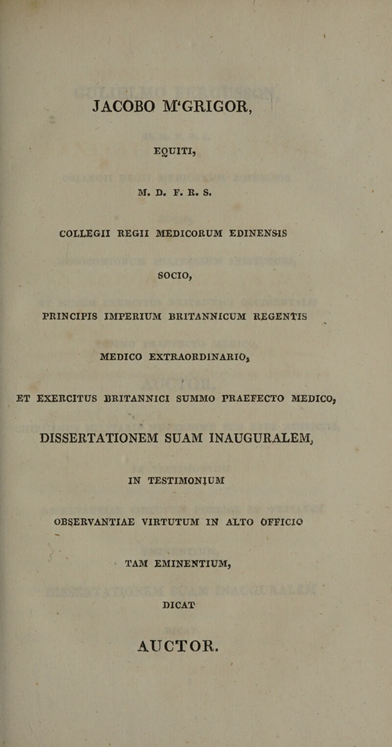 l r JACOBO M‘GRIGOR, EQUITI, IVI» D» F. R» S» COLLEGII REGII MEDICORUM EDINENSIS SOCIO, PRINCIPIS IMPERIUM BRITANNICUM REGENTIS MEDICO EXTRAORDINARIO, ET EXERCITUS BRITANNICI SUMMO TRAEFECTO MEDICO, r w *■ DISSERTATIONEM SUAM INAUGURALEM, IN TESTIMONIUM OBSERVANTIAE VIRTUTUM IN ALTO OFFICIO  \ ^ S TAM EMINENTIUM, DICAT AUCTOR