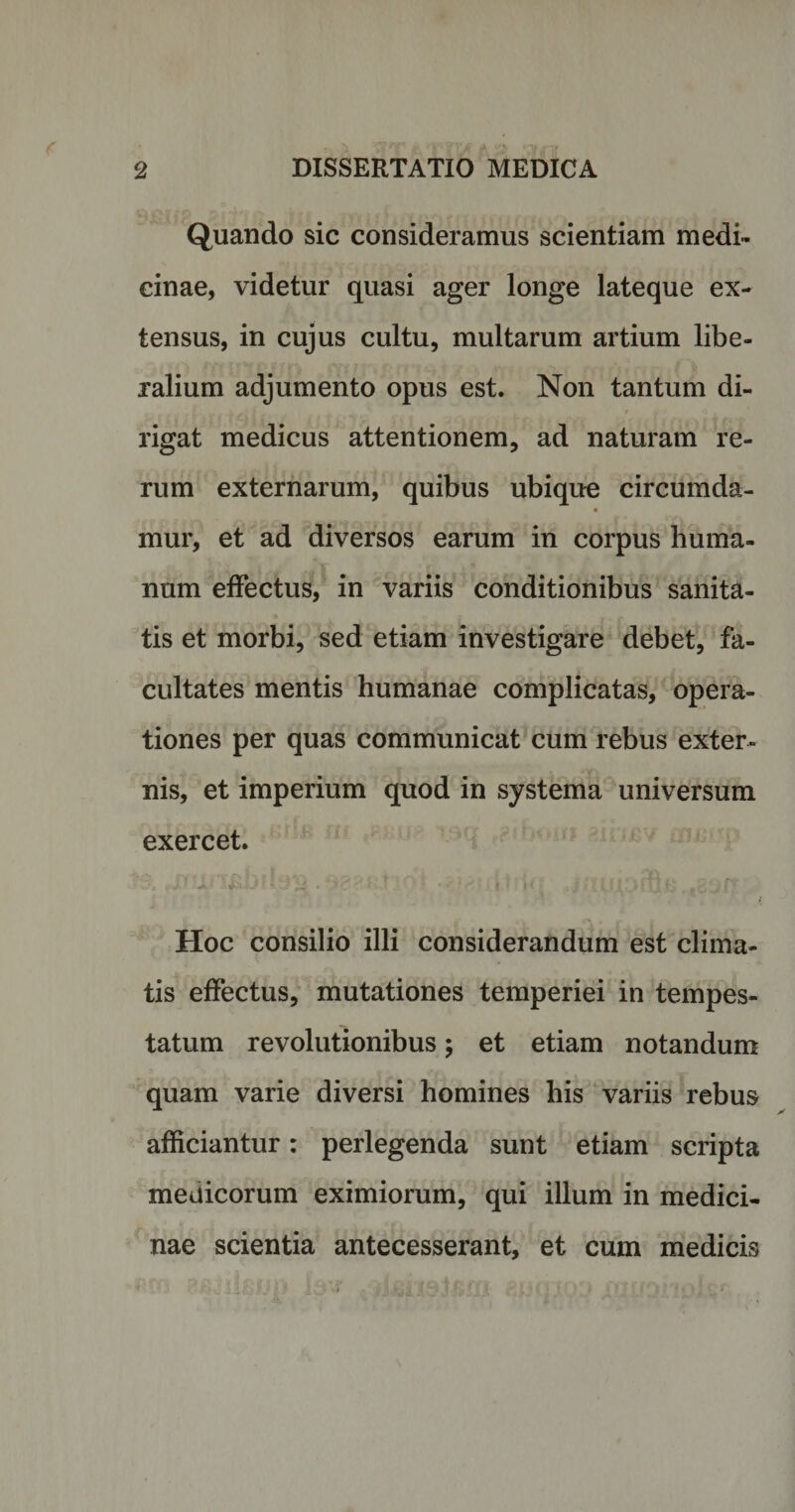 Quando sic consideramus scientiam medi¬ cinae, videtur quasi ager longe lateque ex¬ tensus, in cujus cultu, multarum artium libe¬ ralium adjumento opus est. Non tantum di¬ rigat medicus attentionem, ad naturam re¬ rum externarum, quibus ubique circumda- mur, et ad diversos earum in corpus huma¬ num effectus, in variis conditionibus sanita¬ tis et morbi, sed etiam investigare debet, fa¬ cultates mentis humanae complicatas, opera¬ tiones per quas communicat cum rebus exter¬ nis, et imperium quod in systema universum exercet. Hoc consilio illi considerandum est clima¬ tis effectus, mutationes temperiei in tempes¬ tatum revolutionibus$ et etiam notandum quam varie diversi homines his variis rebus afficiantur: perlegenda sunt etiam scripta medicorum eximiorum, qui illum in medici¬ nae scientia antecesserant, et cum medicis