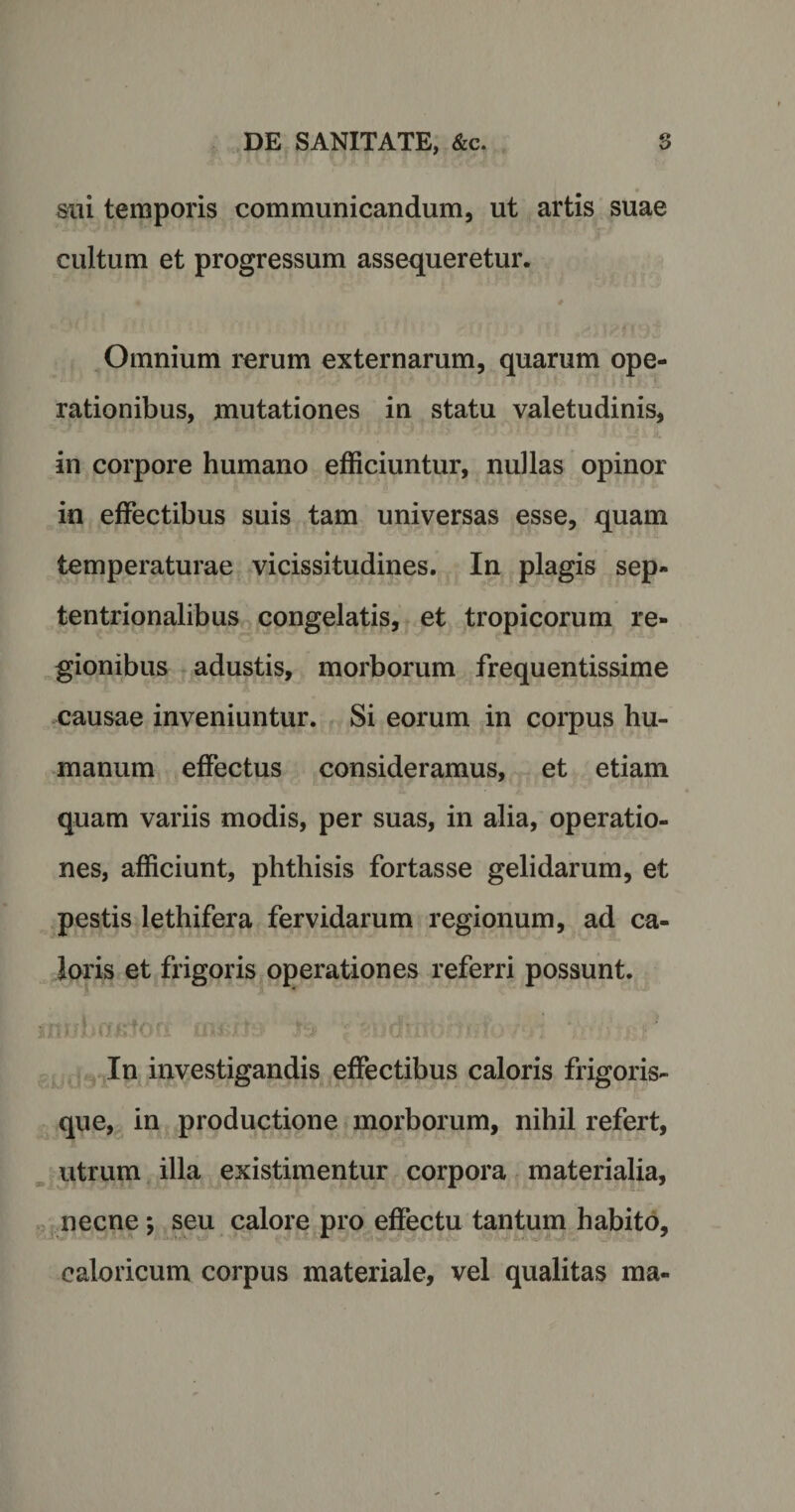 sui temporis communicandum, ut artis suae cultum et progressum assequeretur. • 4 Omnium rerum externarum, quarum ope¬ rationibus, mutationes in statu valetudinis, .. 4A * •J!.■&gt; Jv# • -/l' ' &lt;|vM -^5 A in corpore humano efficiuntur, nullas opinor in effectibus suis tam universas esse, quam temperaturae vicissitudines. In plagis sep¬ tentrionalibus congelatis, et tropicorum re¬ gionibus adustis, morborum frequentissime causae inveniuntur. Si eorum in corpus hu¬ manum effectus consideramus, et etiam quam variis modis, per suas, in alia, operatio¬ nes, afficiunt, phthisis fortasse gelidarum, et pestis lethifera fervidarum regionum, ad ca¬ loris et frigoris operationes referri possunt. nr/hrwrtocr (Afins is? -'ucfzp.',.• c:*! ■■f' In investigandis effectibus caloris frigoris¬ que, in productione morborum, nihil refert, utrum illa existimentur corpora materialia, necne \ seu calore pro effectu tantum habito, caloricum corpus materiale, vel qualitas ma-