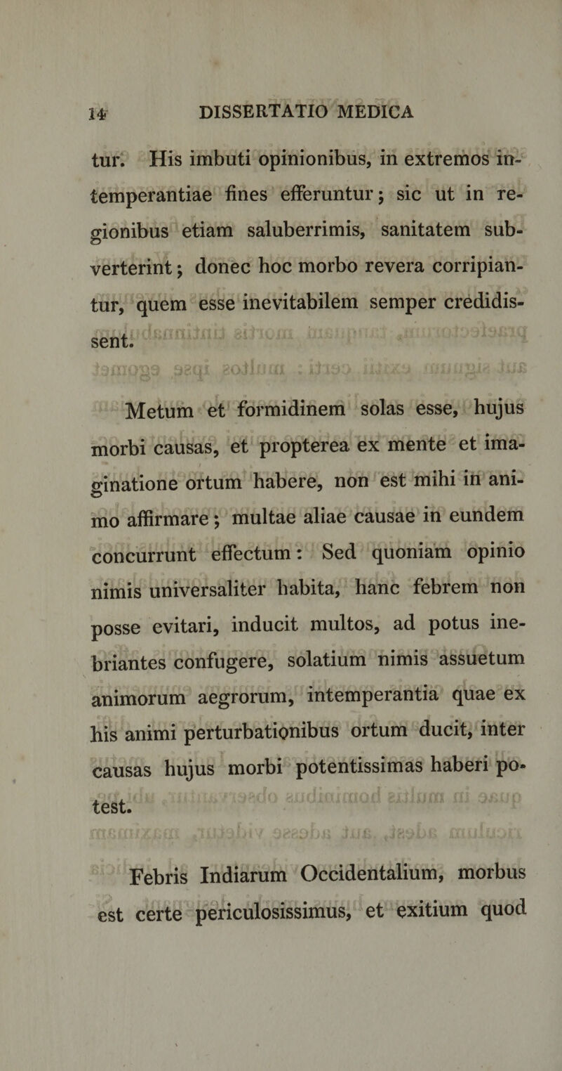 tur. His imbuti opinionibus, in extremos in¬ temperantiae fines efferuntur; sic ut in re¬ gionibus etiam saluberrimis, sanitatem sub- verterint; donec hoc morbo revera corripian¬ tur, quem esse inevitabilem semper credidis¬ sent. i9im&gt;§9 .aaqi 1/ip.^.iiiizx mnugig Metum et formidinem solas esse, hujus morbi causas, et propterea ex mente et ima¬ ginatione ortum habere, non est mihi in ani¬ mo affirmare; multae aliae causae in eundem concurrunt effectum: Sed quoniam opinio nimis universaliter habita, hanc febrem non posse evitari, inducit multos, ad potus ine¬ briantes confugere, solatium nimis assuetum animorum aegrorum, intemperantia quae ex his animi perturbationibus ortum ducit, inter causas hujus morbi potentissimas haberi po¬ test. Febris Indiarum Occidentalium, morbus est certe periculosissimus, et exitium quod