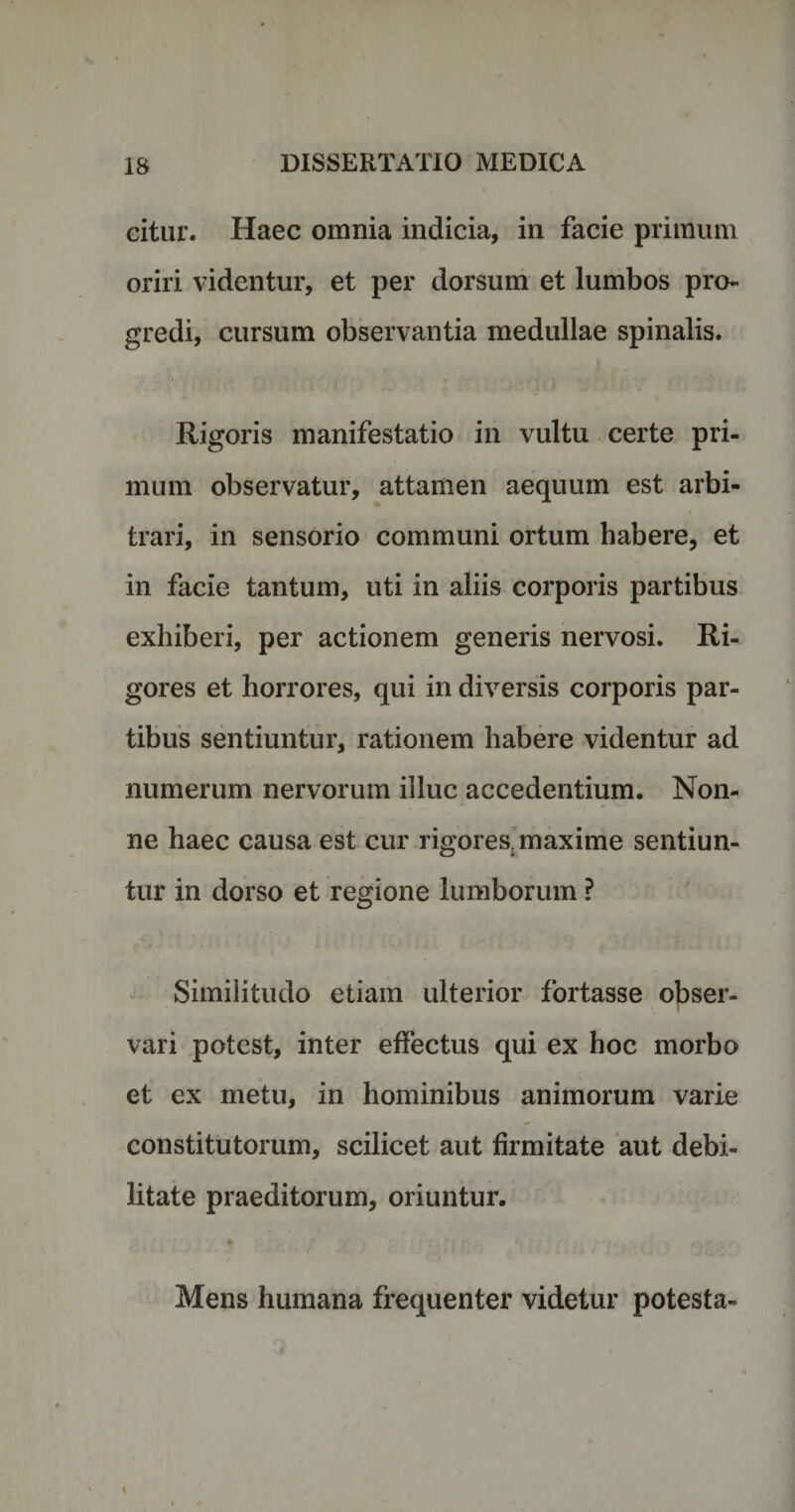 citur. Haec omnia indicia, in facie primum oriri videntur, et per dorsum et lumbos pro¬ gredi, cursum observantia medullae spinalis. Rigoris manifestatio in vultu certe pri¬ mum observatur, attamen aequum est arbi¬ trari, in sensorio communi ortum habere, et in facie tantum, uti in aliis corporis partibus exhiberi, per actionem generis nervosi. Ri¬ gores et horrores, qui in diversis corporis par¬ tibus sentiuntur, rationem habere videntur ad numerum nervorum illuc accedentium. Non¬ ne haec causa est cur rigores, maxime sentiun¬ tur in dorso et regione lumborum ? Similitudo etiam ulterior fortasse obser¬ vari potest, inter effectus qui ex hoc morbo et ex metu, in hominibus animorum varie constitutorum, scilicet aut firmitate aut debi¬ litate praeditorum, oriuntur. Mens humana frequenter videtur potesta-