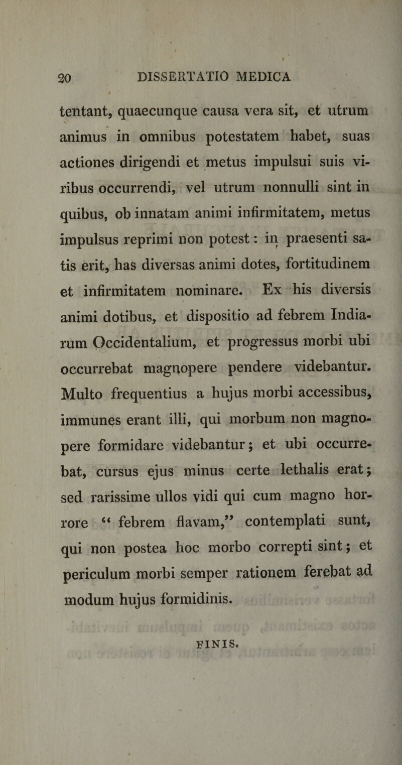 I 20 DISSERTATIO MEDICA I tentant, quaecunque causa vera sit, et utrum N ♦ animus in omnibus potestatem habet, suas actiones dirigendi et metus impulsui suis vi¬ ribus occurrendi, vel utrum nonnulli sint in quibus, ob innatam animi infirmitatem, metus impulsus reprimi non potest: in praesenti sa¬ tis erit, has diversas animi dotes, fortitudinem et infirmitatem nominare. Ex his diversis animi dotibus, et dispositio ad febrem India- rum Occidentalium, et progressus morbi ubi occurrebat magnopere pendere videbantur. Multo frequentius a hujus morbi accessibus, immunes erant illi, qui morbum non magno¬ pere formidare videbantur; et ubi occurre* bat, cursus ejus minus certe lethalis erat; sed rarissime ullos vidi qui cum magno hor¬ rore “ febrem flavam,” contemplati sunt, qui non postea hoc morbo correpti sint; et periculum morbi semper rationem ferebat ad modum hujus formidinis. FINIS.