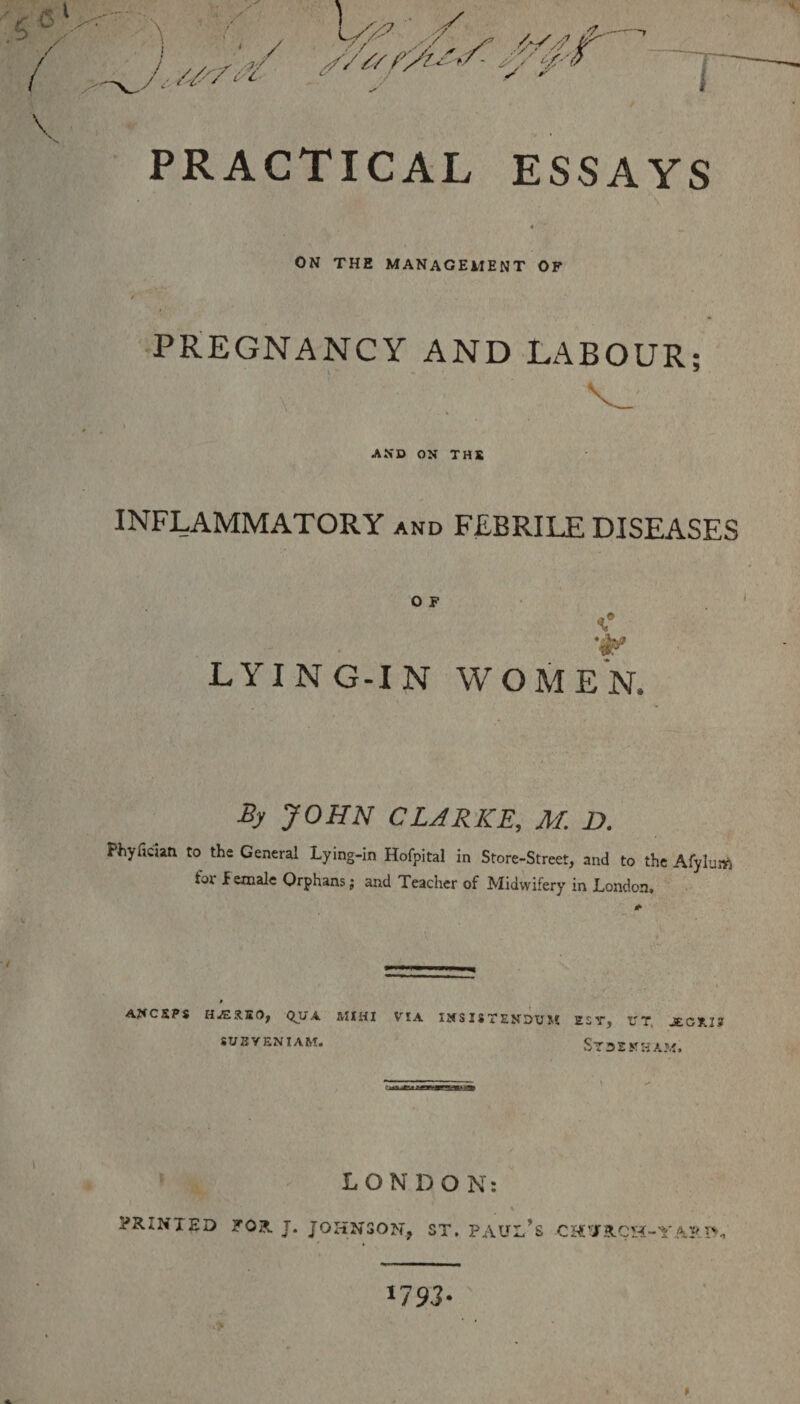 >/ S' W7 s/K s v y^ ^ i PRACTICAL ESSAYS ON THE MANAGEMENT OF PREGNANCY AND LABOUR: * AND ON THE INFLAMMATORY and FEBRILE DISEASES O F LYING-IN WOMEN, By JOHN CLARKE, M. D. Phyfician. to the General Lying-in Hofpital in Store-Street, and to the Afylum foi female Orphans; and Teacher of Midwifery in London. * AffCJSPS HJZX.K 0, QUA MIHI SITS YEN! AM. VIA INSISTENDUM ZST, V T JE.Gt.13 ST3EKSAM. LONDON: \' PRINTED FOR J. JOHNSON, ST. PAULAS CH'JRCH-YA?.t**