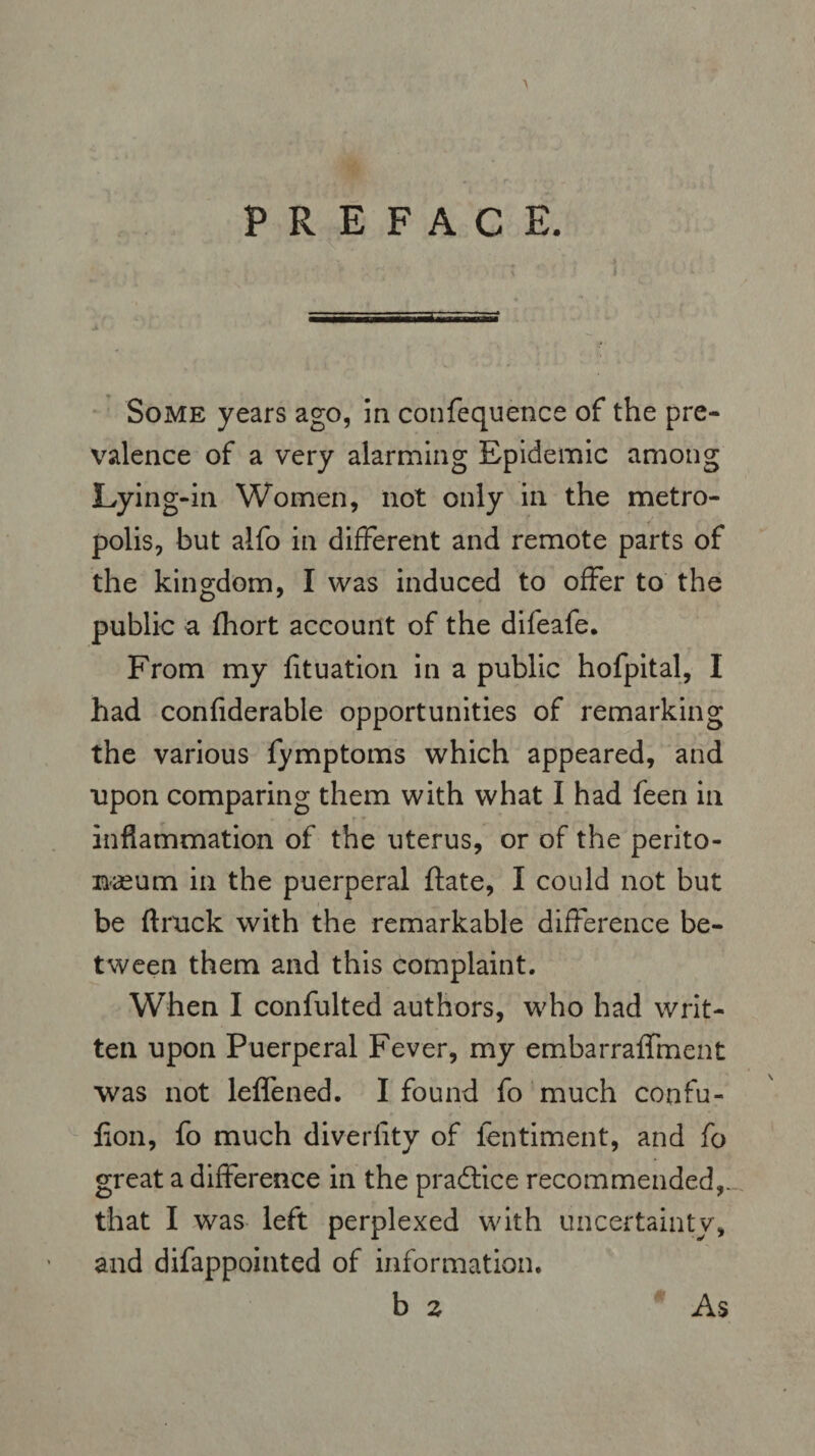 PREFACE. Some years ago, in confequence of the pre¬ valence of a very alarming Epidemic among Lying-in Women, not only in the metro¬ polis, but alfo in different and remote parts of the kingdom, I was induced to offer to the public a fhort account of the difeafe. From my fituation in a public hofpital, I had confiderable opportunities of remarking the various fymptoms which appeared, and upon comparing them with what I had feen in inflammation of the uterus, or of the perito¬ naeum in the puerperal ftate, I could not but be (truck with the remarkable difference be¬ tween them and this complaint. When I confulted authors, who had writ¬ ten upon Puerperal Fever, my embarralfment was not leflened. I found fo much confu- lion, fo much diverlity of ientiment, and fo great a difference in the practice recommended,., that I was left perplexed with uncertainty, and difappointed of information. b z As