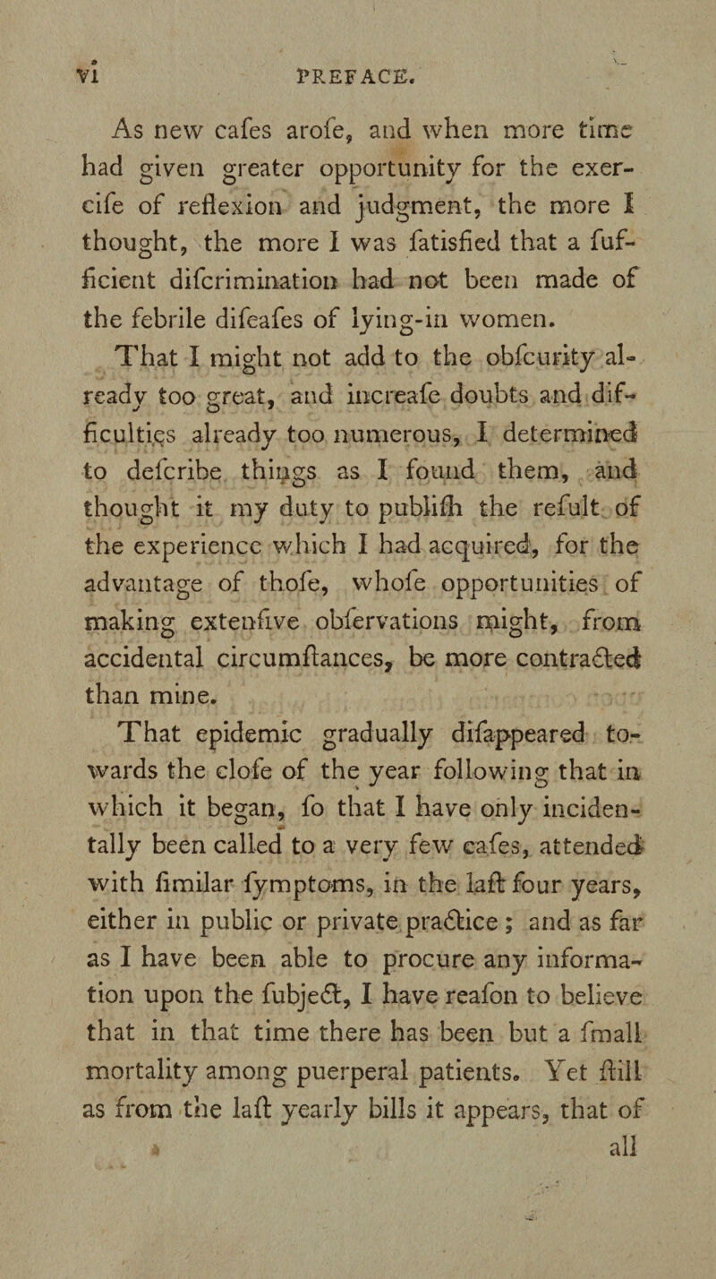 As new cafes arofe, and when more time had given greater opportunity for the exer- cife of reflexion and judgment, the more I thought, the more I was fatisfied that a fuf- ficient difcrimination had not been made of the febrile difeafes of lying-in women. That I might not add to the obfcurky a 1- readv too great, and iocreafe doubts and dif- ficulti&s already too numerous, I determined to defcribe things as I found them, and thought it my duty to publifli the refult of the experience which I had acquired, for the advantage of thofe, whofe opportunities of making extenfive obfervations might, from accidental circumftances, be more contrafled than mine. That epidemic gradually difappeared to¬ wards the clofe of the year following that in which it began, fo that I have only hidden- tally been called to a very few cafes, attended with fimilar fymptoms, in the laft four years, either in public or private practice ; and as far as I have been able to procure any informa¬ tion upon the fubje<ft, I have reafon to believe that in that time there has been but a fmali mortality among puerperal patients. Yet ftill as from the laft yearly bills it appears, that of 4 all