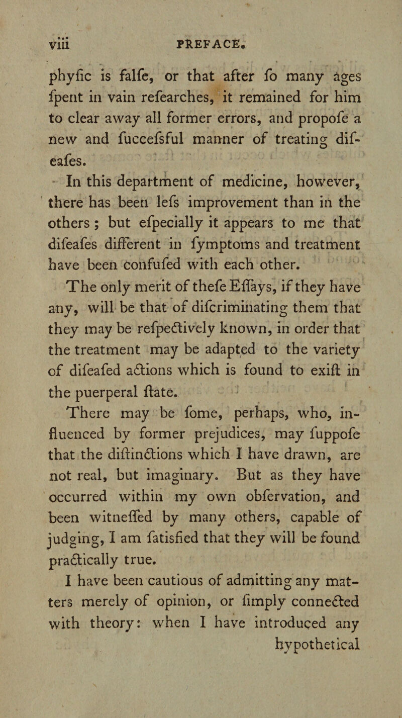 • • • phyfic is falfe, or that after fo many ages fpent in vain refearches, it remained for him to clear away all former errors, and propofe a new and fuccefsful manner of treating dif- eafes. In this department of medicine, however, there has been lefs improvement than in the others ; but efpecially it appears to me that difeafes different in fymptoms and treatment have been confufed with each other. The only merit of thefeEflays, if they have any, will be that of difcriminating them that they may be refpeCtively known, in order that the treatment may be adapted to the variety of difeafed aCtions which is found to exift in the puerperal ftate. There may be fome, perhaps, who, in¬ fluenced by former prejudices, may fuppofe that the diftinCtions which I have drawn, are not real, but imaginary. But as they have occurred within my own obfervation, and been witneffed by many others, capable of judging, I am fatisfied that they will be found practically true. I have been cautious of admitting; any mat- ters merely of opinion, or limply connected with theory: when I have introduced any hypothetical