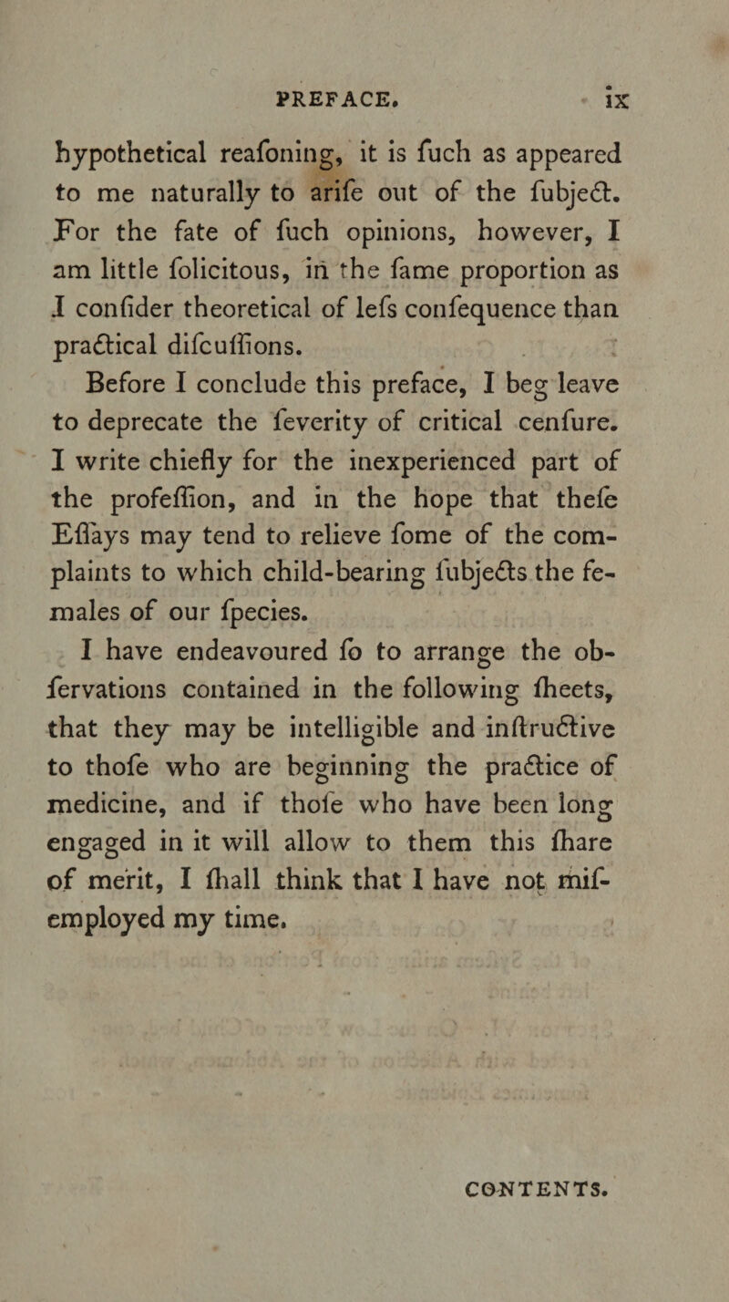 hypothetical reafoning, it is fuch as appeared to me naturally to arife out of the fubjedt. For the fate of fuch opinions, however, I am little folicitous, in the fame proportion as I confider theoretical of lefs confequence than practical difcuffions. * Before I conclude this preface, I beg leave to deprecate the feverity of critical cenfure. I write chiefly for the inexperienced part of the profeffion, and in the hope that thefe Efl'ays may tend to relieve fome of the com¬ plaints to which child-bearing fubjedts the fe¬ males of our fpecies. I have endeavoured fo to arrange the ob- fervations contained in the following fheets, that they may be intelligible and inftrudtive to thofe who are beginning the pradtice of medicine, and if thole who have been long engaged in it will allow to them this fhare of merit, I fliall think that I have not mif- employed my time. CONTENTS.