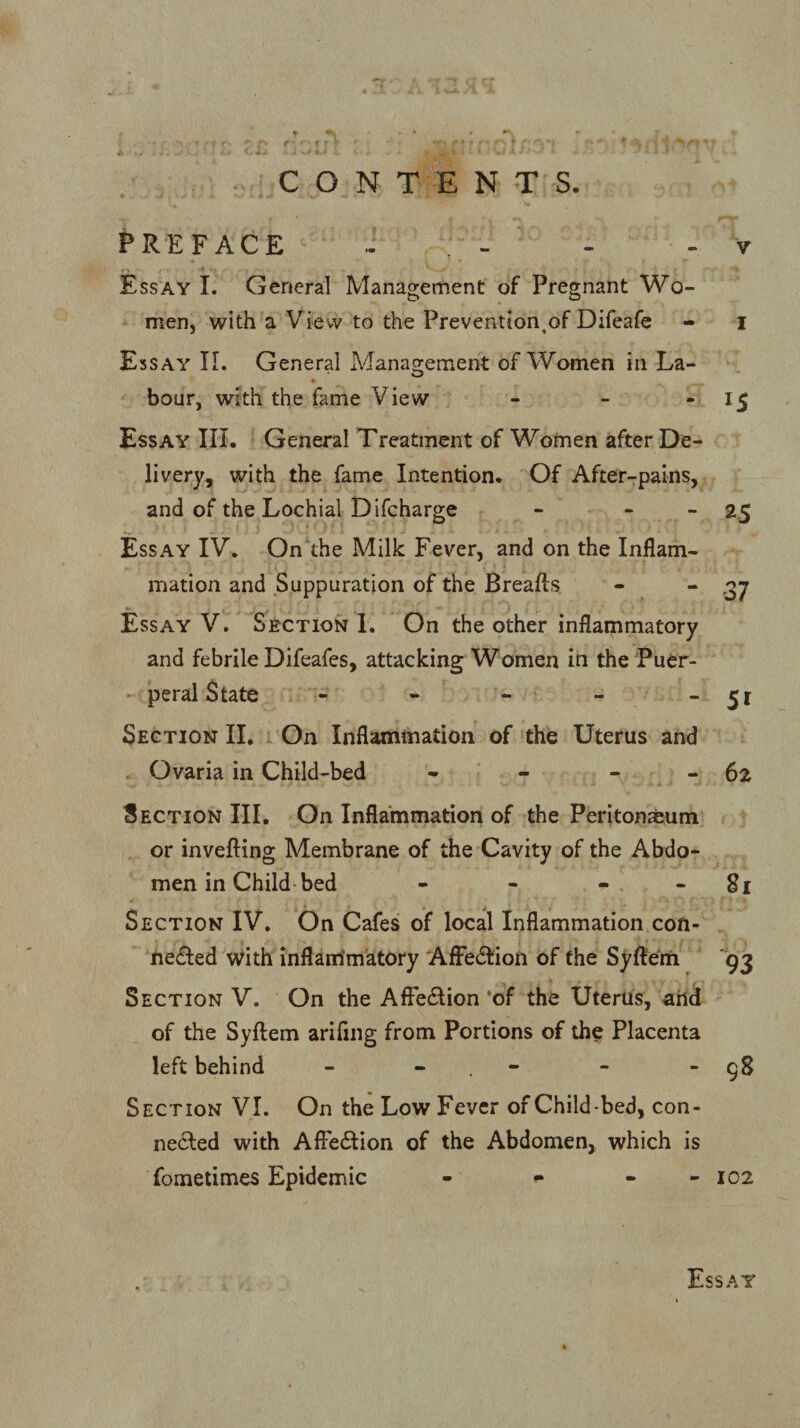 PREFACE - . - - - v Essay I. General Management of Pregnant Wo¬ men, with a View to the Prevention,of Difeafe - i Essay II. General Management of Women in La- hour, with the fame View - - -15 Essay III. General Treatment of Women after De¬ livery, with the fame Intention. Of After-pains, and of the Lochial Difcharge - 25 Essay IV. On the Milk Fever, and on the Inflam¬ mation and Suppuration of the Breafts - - .37 Essay V. Section I. On the other inflammatory and febrile Difeafes, attacking Women in the Puer¬ peral State - - - - - 51 Section II. On Inflammation of the Uterus and Ovaria in Child-bed - - 62 Section III. On Inflammation of the Peritonaeum or inverting Membrane of the Cavity of the Abdo¬ men in Child bed - - - 81 Section IV. On Cafes of local Inflammation con- hecrted with inflammatory Affeftion of the Syftem 93 Section V. On the Affeftion *of the Uterus, and of the Syftem arifing from Portions of the Placenta left behind - - - - 98 Section VI. On the Low Fever of Child-bed, con- nefted with Affeftion of the Abdomen, which is fometimes Epidemic - - - - 102 Essay