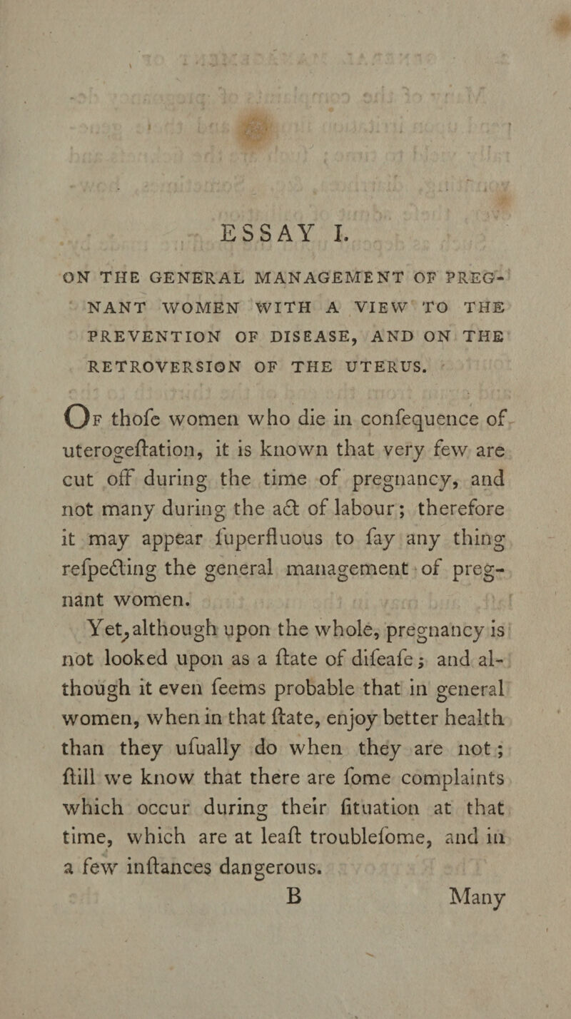 • r '■ , /1 . > ■ t ; f * * 7 t T . ^ fli'i. f . *i, ' ■I ' j\T , • ■ * A ■' vf ^ >* * * / y ESSAY I. ON THE GENERAL MANAGEMENT OF PREG¬ NANT WOMEN WITH A VIEW TO THE PREVENTION OF DISEASE, AND ON THE RETROVERSION OF THE UTERUS. Of thofe women who die in confequence of uterogeftation, it is known that very few are cut off during the time of pregnancy, and not many during the act of labour; therefore it may appear fuperfluous to fay any thing refpe£ting the general management of preg¬ nant women. Yet,although upon the whole, pregnancy is not looked upon as a ftate of difeafe; and al¬ though it even feems probable that in general women, when in that ftate, enjoy better health than they ufually do when they are not; {till we know that there are fome complaints which occur during their fituation at that time, which are at leaft troublelome, and in a few inftances dangerous. B Many