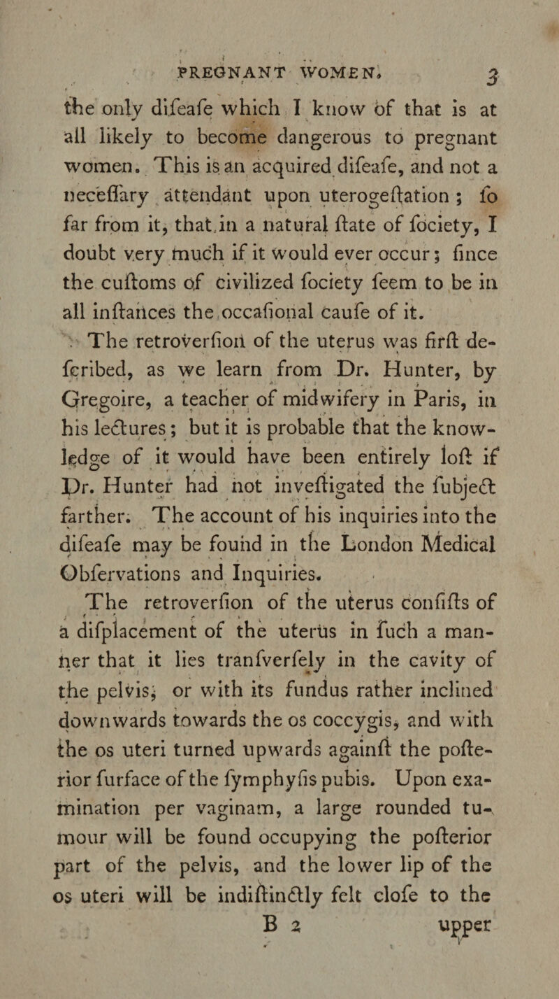 PREGNANT WOMEN* ^ the only difeafe which I know of that is at all likely to become dangerous to pregnant women. This is an acquired difeafe, and not a neceflary attendant upon uterogeftation ; fo far from it, that,in a natural ftate of fociety, I doubt very much if it would ever occur 5 fince the cuftoms of civilized fociety feem to be in all inftaiices the occasional caufe of it. . The retroverfioii of the uterus was firft de- • ' ■ ■* * » fcribed, as we learn from Dr. Hunter, by ' - ... M 1 ! J » Gregoire, a teacher of midwifery in Paris, in his lectures; but it is probable that the know¬ ledge of it would have been entirely loft if 0 ' «''' •» ■> y a. < , . J • Dr. Hunter had not inveftigated the fubjeft farther. The account of his inquiries into the difeafe may be found in the London Medical Obfervations and Inquiries. The retroverfion of the uterus confifts of a difplacement of the uterus in fuch a man¬ ner that it lies tranfverfely in the cavity of the pelvis; or with its fundus rather inclined downwards towards the os coccygis, and with the os uteri turned upwards againft the pofte- rior furface of the lymphyfis pubis. Upon exa¬ mination per vaginam, a large rounded tu¬ mour will be found occupying the pofterior part of the pelvis, and the lower lip of the os uteri will be indiftindUy felt clofe to the B z upper