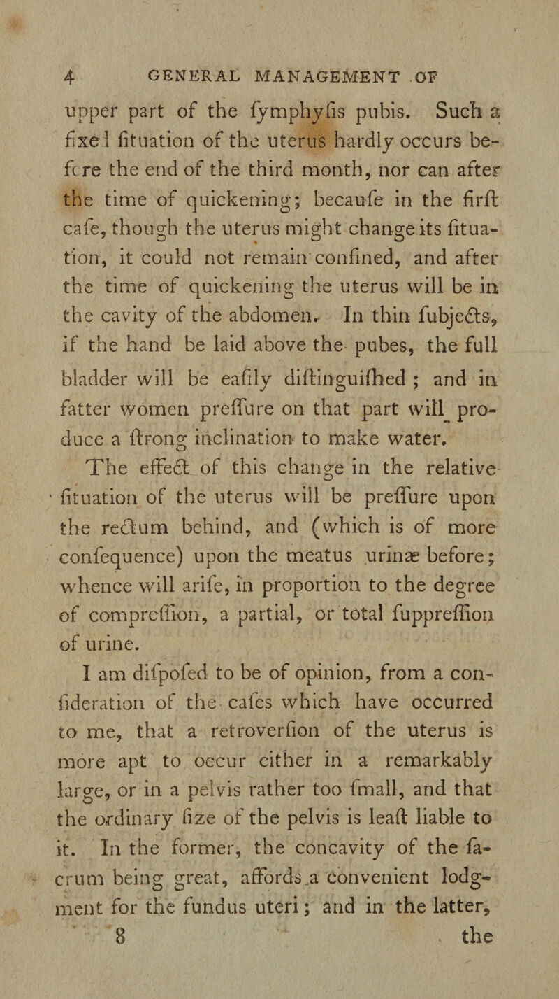 upper part of the fytnphyfis pubis. Such a fixe! fituation of the uterus hardly occurs be¬ fore the end of the third month, nor can after the time of quickening; becaufe in the firft cafe, though the uterus might change its fitua¬ tion, it could not remain confined, and after the time of quickening the uterus will be in the cavity of the abdomen. In thin fubjedts, if the hand be laid above the pubes, the full bladder will be eafily diftiiiguifiied ; and in fatter women preffure on that part will pro¬ duce a ftrong inclination to make water. The effedt of this change in the relative fituation of the uterus will be prefiure upon the redlum behind, and (which is of more confequence) upon the meatus urinae before; whence will arife, in proportion to the degree of compreffion, a partial, or total fupprefiion of urine. I am difpofed to be of opinion, from a con- fideration of the cafes which have occurred to me, that a ret roverfion of the uterus is more apt to occur either in a remarkably large, or in a pelvis rather too fmall, and that the ordinary fize of the pelvis is lead liable to it. In the former, the concavity of the fa- crum being great, affords a convenient lodg¬ ment for the fundus uteri; and in the latter* 8 ' . the