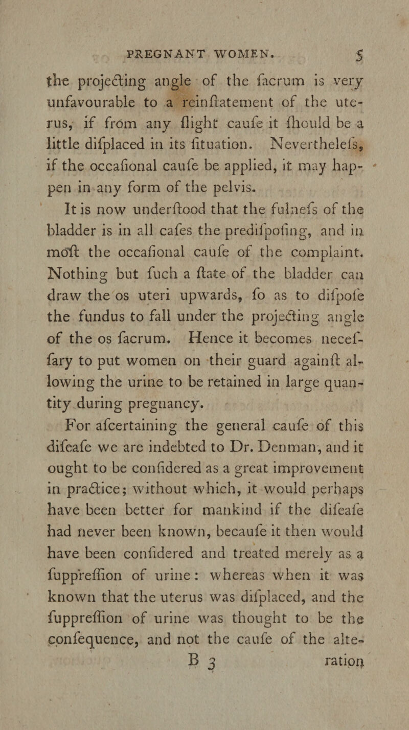 the projecting angle of the facrum is very unfavourable to a reinflatement of the ute¬ rus, if from any flight caufe it fhould be a little difplaced in its fituation. Neverthelefs, if the occafional caufe be applied, it may hap¬ pen in any form of the pelvis. It is now underftood that the fulnefs of the bladder is in all cafes the predifpofing, and in molt the occafional caufe of the complaint. Nothing but fuch a (late of the bladder can draw the os uteri upwards, fo as to difpofe the fundus to fall under the projecting angle of the os facrum. Hence it becomes necef- fary to put women on their guard againft al¬ lowing the urine to be retained in large quan¬ tity during pregnancy. For afcertaining the general caufe of this difeafe we are indebted to Dr. Denman, and it ought to be confidered as a great improvement in practice; without which, it would perhaps have been better for mankind if the difeafe had never been known, becaufe it then would have been confidered and treated merely as a fuppreffion of urine: whereas when it was known that the uterus was difplaced, and the fuppreffion of urine w?as thought to be the cpnfequence, and not the caufe of the alte- B 3 ration