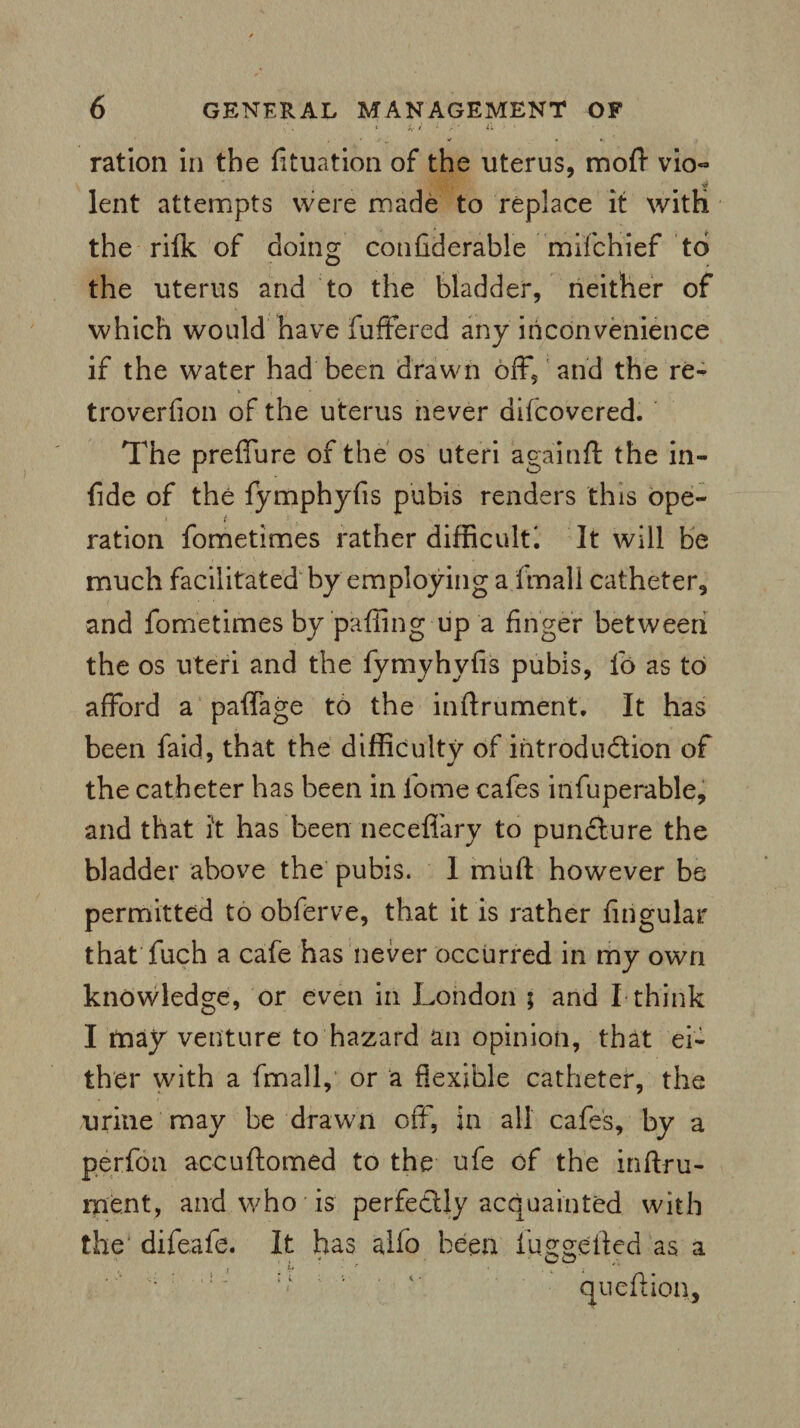 ration in the fituation of the uterus, moft vio~ lent attempts were made to replace it with the rilk of doing confiderable mifchief to the uterus and to the bladder, neither of which would have fuffered any inconvenience if the water had been drawn off, and the re- troverfion of the uterus never difcovered. The preffure of the os uteri a gain ft the in- fide of the fymphyfis pubis renders this ope¬ ration fometimes rather difficult^ It will be much facilitated by employing a fmall catheter, and fometimes by‘paffing up a finger between the os uteri and the fymyhyfis pubis, lb as to afford a palfage to the inftrument. It has been faid, that the difficulty of introduction of the catheter has been in fome cafes infuperable, and that it has been neceffary to pundture the bladder above the pubis. 1 muft however be permitted to obferve, that it is rather Angular that fuch a cafe has never occurred in my own knowledge, or even in London 5 and I think I may venture to hazard an opinion, that ei¬ ther with a fmall,’ or a flexible catheter, the urine may be drawn off, in all cafes, by a perfon accuftomed to the ufe of the inftru¬ ment, and who is perfectly acquainted with the' difeafe. It has alio been fuggefted as a 1 '' : < ; ' qu eft ion,