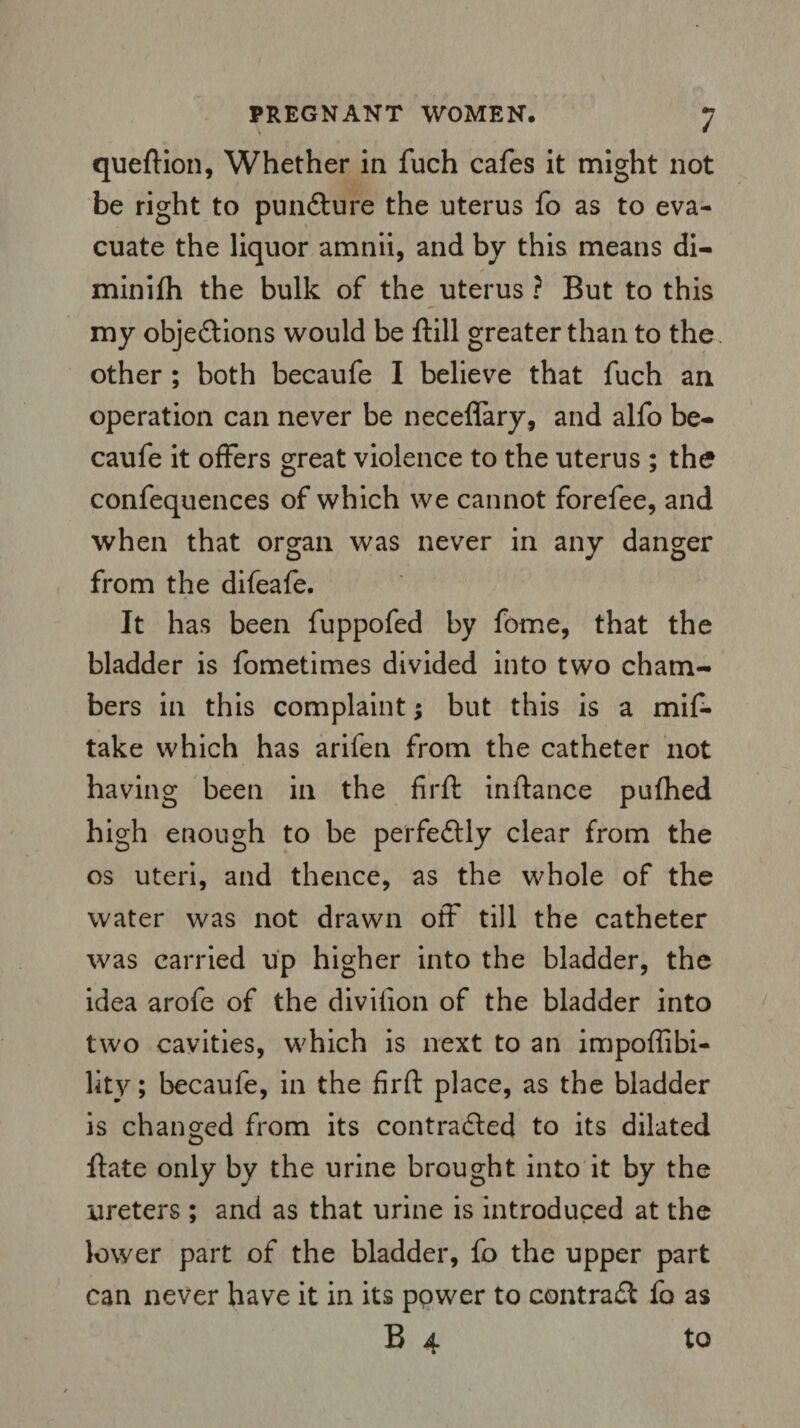 queftion, Whether in fuch cafes it might not be right to pun&ure the uterus fo as to eva¬ cuate the liquor amnii, and by this means di- minifh the bulk of the uterus ? But to this my objections would be ftill greater than to the other ; both becaufe I believe that fuch an operation can never be neceffary, and alfo be¬ caufe it offers great violence to the uterus ; the confequences of which we cannot forefee, and when that organ was never in any danger from the difeafe. It has been fuppofed by fome, that the bladder is fometimes divided into two cham¬ bers in this complaint; but this is a mif- take which has arifen from the catheter not having been in the firft instance pufhed high enough to be perfectly clear from the os uteri, and thence, as the whole of the water was not drawn off till the catheter was carried up higher into the bladder, the idea arofe of the divifion of the bladder into two cavities, which is next to an impoffibi- lity; becaufe, in the firft place, as the bladder is changed from its contracted to its dilated ftate only by the urine brought into it by the ureters ; and as that urine is introduced at the lower part of the bladder, fo the upper part can never have it in its power to contract fo as B 4 to