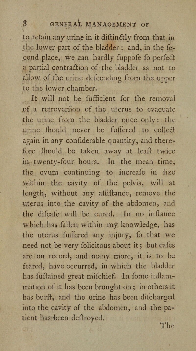 to retain any urine in it diftin&ly from that in the lower part of the bladder : and, in the fe- cond place, we can hardly fuppofe fo perfect a partial contraction of the bladder as not to allow of the urine defcending from the upper to the lower chamber. It will not be fufficient for the removal of a retroverfion of the uterus to evacuate the urine from the bladder once only: the urine Should never be fuffered to collect again in any considerable quantity, and there¬ fore Should be taken away at leaSh twice in twenty-four hours. In the mean time, the ovum continuing to increafe in lize within the cavity of the pelvis, will at length, without any affiftance, remove the uterus into the cavity of the abdomen, and the difeafe will be cured. In no inftance which has fallen within my knowledge, has the uterus fuffered any injury, fo that we need not be very folic it ous about it; but cafes are on record, and many more, it is to be feared, have occurred, in which the bladder has luftained great mifchief. In fome inflam¬ mation of it has been brought on; in others it has burft, and the urine has been difcharged into the cavity of the abdomen, and the pa¬ tient has been deftroyed.