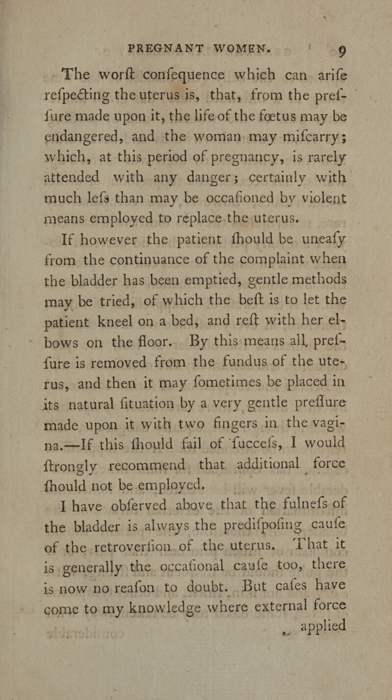 The worft confequence which can arife refpe&ing the uterus is, that, from the pref- i'ure made upon it, the life of the foetus may be endangered, and the woman may mifcarry; which, at this period of pregnancy, is rarely attended with any danger; certainly with much lefs than may be occafioned by violent means employed to replace the uterus. If however the patient fhould be uneafy from the continuance of the complaint when the bladder has been emptied, gentle methods may be tried, of which the beft is to let the patient kneel on a bed, and reft with her el¬ bows on the floor. By this means all, pref- fure is removed from the fundus of the ute¬ rus, and then it may fometimes be placed in its natural fituation by a very gentle preflure made upon it with two fingers in the vagi¬ na.—If this fhould fail of fuccefs, I would ftrongly recommend that additional force fhould not be employed. I have obferved above that the fulnefs of the bladder is always the predifpofing caufe of the retroverhon of the uterus. I hat it is generally the occafional caufe too, there is now no reafon to doubt. But cafes have come to my knowledge where external force applied