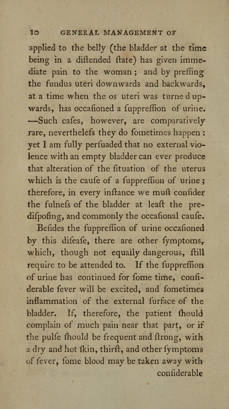 applied to the belly (the bladder at the time being in a diftendea ftate) has given imme¬ diate pain to the woman; and by preffing the fundus uteri downwards and backwards, at a time when the os uteri was turne d up¬ wards, has occafioned a fuppreffion of urine. —Such cafes, however, are comparatively rare, neverthelefs they do fometimes happen: yet I am fully perfuaded that no external vio¬ lence with an empty bladder can ever produce that alteration of the fituation of the uterus which is the caufe of a fuppreffion of urine; therefore, in every inftance we muft confider the fulnefs of the bladder at leaft the pre- difpofing, and commonly the occaflonal caufe. Befides the fuppreffion of urine occafioned by this difeafe, there are other fymptoms, which, though not equally dangerous, ftill require to be attended to. If the fuppreffion of urine has continued for fome time, confi- derable fever will be excited, and fometimes inflammation of the external furface of the ♦ , 1 * » V bladder. If, therefore, the patient ffiould complain of much pain near that part, or if y. • . J. ' t. the pulfe ffiould be frequent and ftrong, with a dry and hot tkin, thirft, and other fymptoms of fever, fome blood may be taken away with confiderable