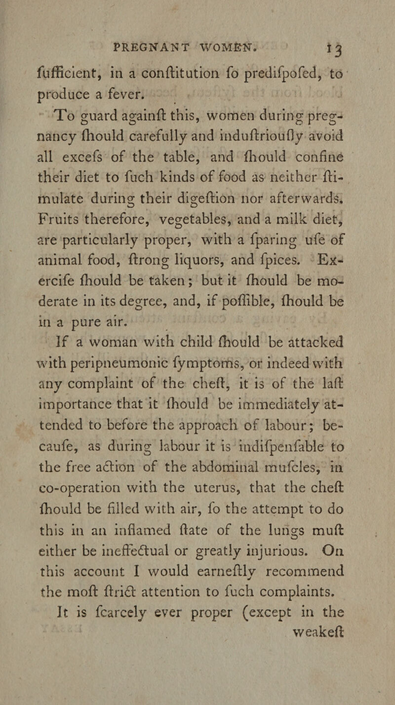 fufficient, in a conftitution fo predifpofed, to produce a fever. To guard againft this, women during preg¬ nancy fhould carefully and induftrioufly avoid all excefs of the table, and fhould confine their diet to fuch kinds of food as neither fti- mulate during their digeftion nor afterwards. Fruits therefore, vegetables, and a milk diet, are particularly proper, with a fparing ufe of animal food, ftrong liquors, and fpices. Ex- ercife fhould be taken; but it fhould be mo¬ derate in its degree, and, if pofiible, fhould be in a pure air. If a woman with child fhould be attacked with peripneumonic fymptoms, or indeed with any complaint of the cheft, it is of the laft importance that it fhould be immediately at¬ tended to before the approach of labour; be- caufe, as during labour it is indifpenfable to the free aCtion of the abdominal mufcles, in co-operation with the uterus, that the cheft fhould be filled with air, fo the attempt to do this in an inflamed ftate of the lungs muft either be ineffectual or greatly injurious. On this account I would earneftlv recommend j the moil ftrict attention to fuch complaints. It is fcarccly ever proper (except in the weakeft