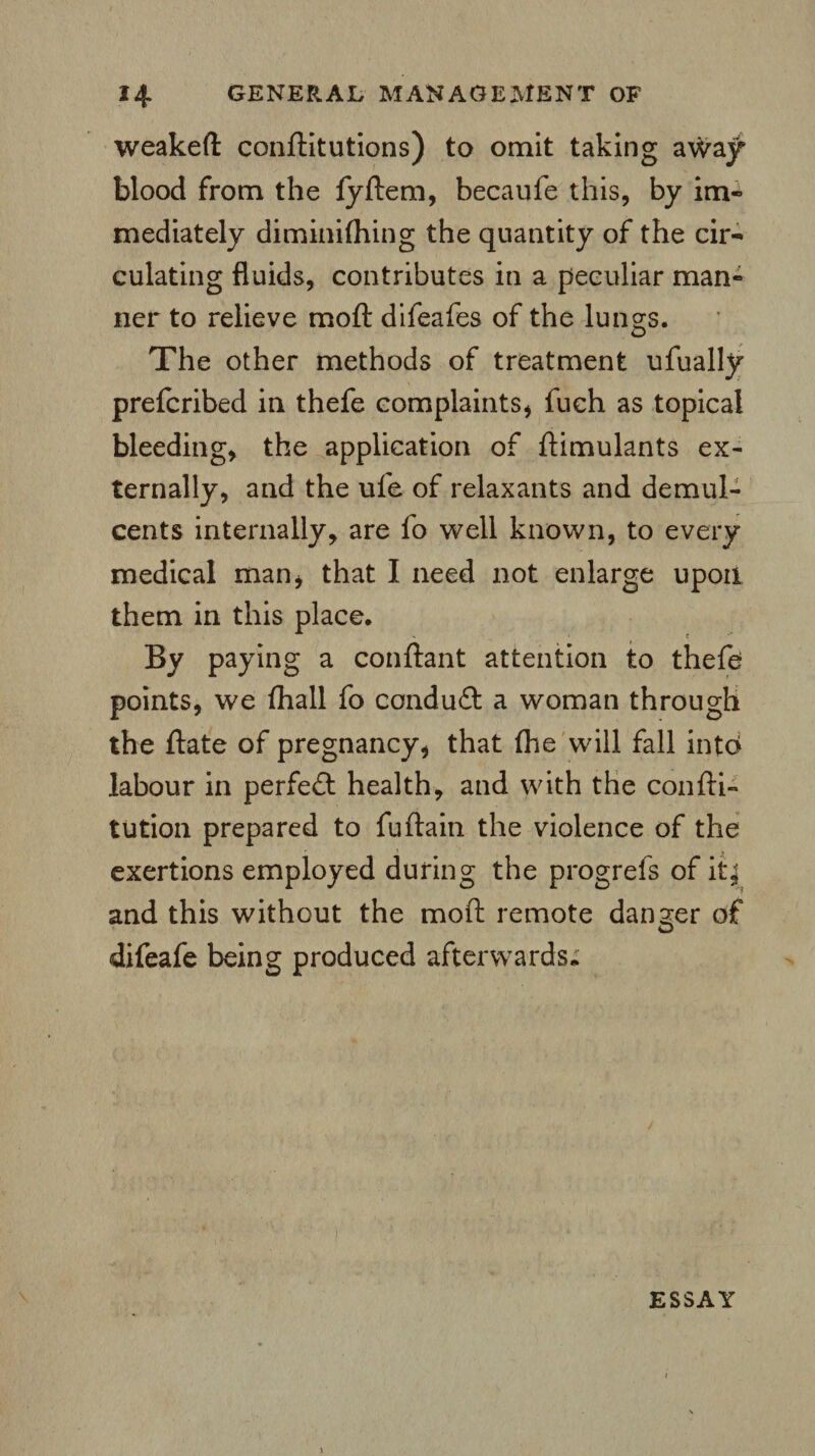 weakeft conftitutions) to omit taking away blood from the fyftem, becaufe this, by im« mediately diminifhing the quantity of the cir¬ culating fluids, contributes in a peculiar man¬ ner to relieve moft difeafes of the lungs. The other methods of treatment ufually prefcribed in thefe complaints* fuch as topical bleeding, the application of ftimulants ex¬ ternally, and the ufe of relaxants and demul¬ cents internally, are fo well known, to every medical man, that I need not enlarge upon them in this place. By paying a conftant attention to thefe points, we (hall fo conduft a woman through the ftate of pregnancy, that {he will fall into labour in perfect health, and with the confti- tution prepared to fuftain the violence of the exertions employed during the progrefs of it; and this without the moft remote danger of o difeafe being produced afterwards. ESSAY