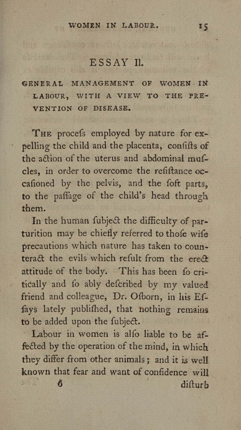 t WOMEN IN LABOUR. 15 ESSAY II. ' ' l GENERAL MANAGEMENT OF WOMEN IN LABOUR, WITH A VIEW TO THE PRE¬ VENTION OF DISEASE. The procefs employed by nature for ex¬ pelling the child and the placenta, eonfifts of the adtion of the uterus and abdominal muf- cles, in order to overcome the refinance oc- cafioned by the pelvis, and the foft parts, to the paffage of the child’s head through them. In the human fubjedt the difficulty of par¬ turition may be chiefly referred to thofe wife precautions which nature has taken to coun¬ teract the evils which refult from the eredfc attitude of the body. This has been fo cri¬ tically and fo ably deftr.ibed by my valued friend and colleague, Dr. Ofborn, in his Ef- fays lately publiffied, that nothing remains to be added upon the fubjedt. Labour in women is alfc liable to be af¬ fected by the operation of the mind, in which they differ from other animals ; and it is well known that fear and want of confidence will $ . difturb