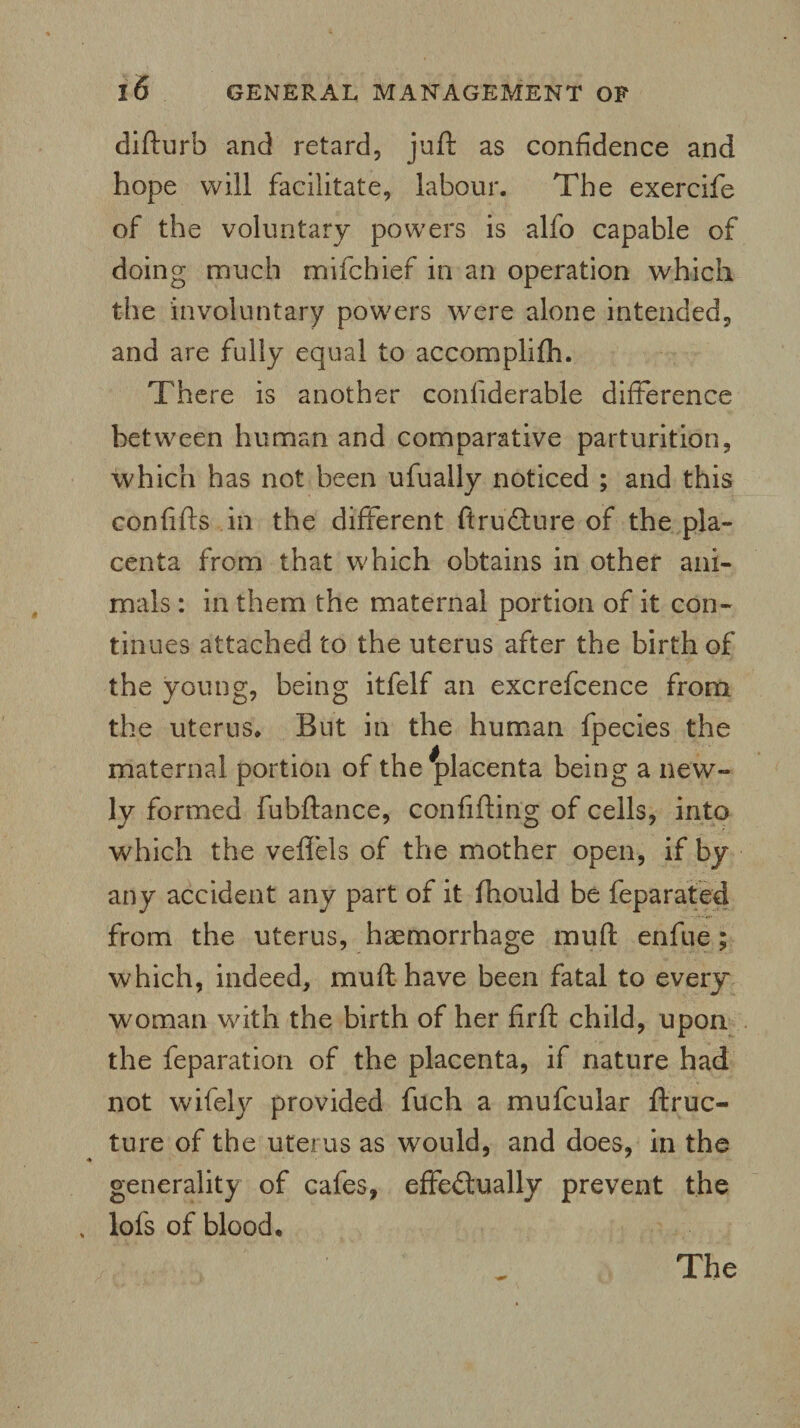 difturb and retard, juft as confidence and hope will facilitate, labour. The exercife of the voluntary powers is alfo capable of doing much mifchief in an operation which the involuntary powers were alone intended, and are fully equal to accomplifh. There is another conliderable difference between human and comparative parturition, which has not been ufually noticed ; and this confifts in the different ftruCture of the pla¬ centa from that which obtains in other ani¬ mals : in them the maternal portion of it con¬ tinues attached to the uterus after the birth of the young, being itfelf an excrefcence from the uterus. But in the human fpecies the maternal portion of the ^placenta being a new¬ ly formed fubftance, confifting of cells, into which the veflels of the mother open, if by any accident any part of it lhould be feparated from the uterus, haemorrhage mu ft enfue; which, indeed, muft have been fatal to every woman with the birth of her firft child, upon the feparation of the placenta, if nature had not wifely provided fuch a mufcular ftruc- ture of the uterus as would, and does, in the generality of cafes, effectually prevent the lofs of blood.