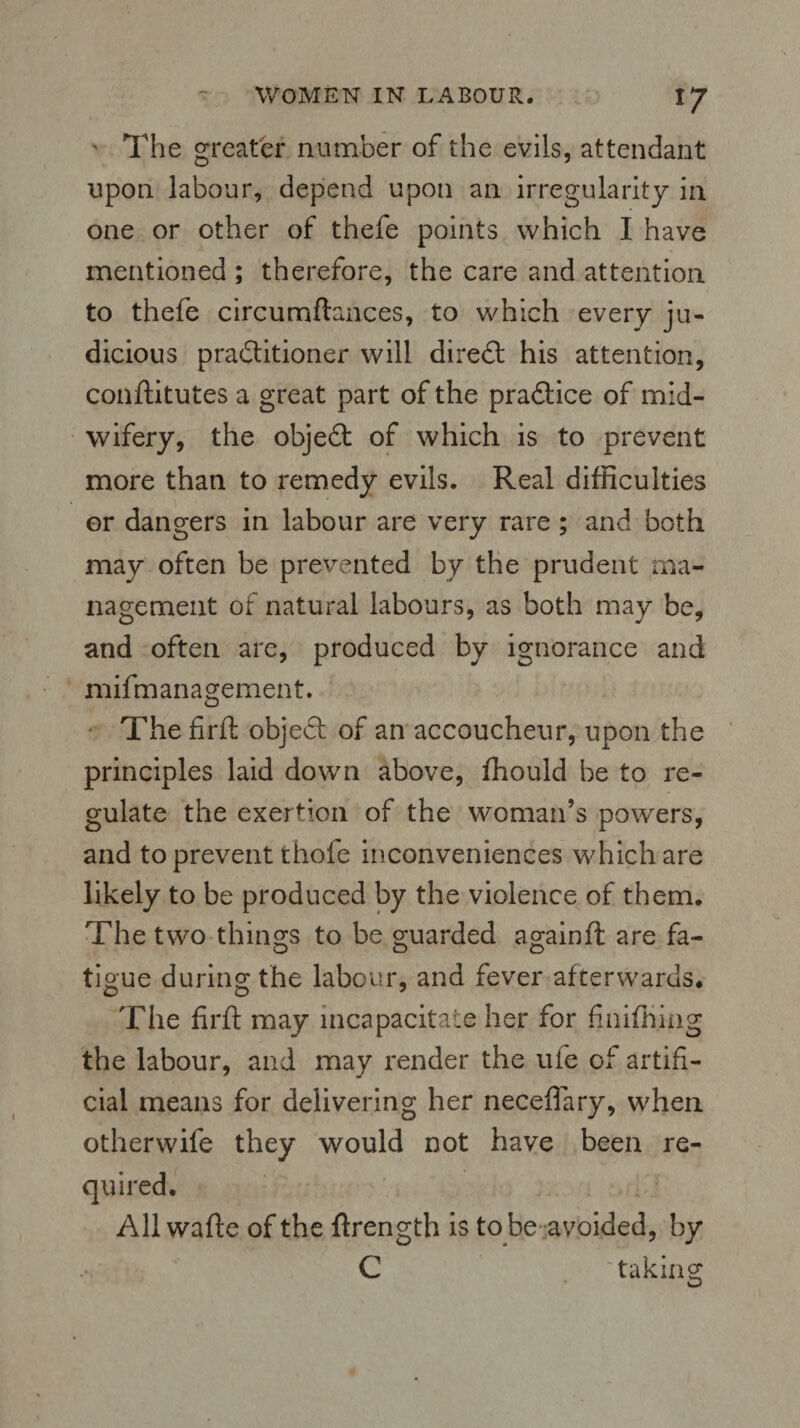 ' The greater number of the evils, attendant upon labour, depend upon an irregularity in one or other of thefe points which I have mentioned ; therefore, the care and attention to thefe circumftances, to which every ju¬ dicious practitioner will diredt his attention, conftitutes a great part of the practice of mid¬ wifery, the objedt of which is to prevent more than to remedy evils. Real difficulties or dangers in labour are very rare ; and both may often be prevented by the prudent ma¬ nagement of natural labours, as both may be, and often are, produced by ignorance and mifmanagement. The firft objeCt of an accoucheur, upon the principles laid down above, ffiould be to re¬ gulate the exertion of the woman’s powers, and to prevent thole inconveniences which are likely to be produced by the violence of them. The two things to be guarded againft are fa- tigue during the labour, and fever afterwards. The fir ft may incapacitate her for finifhjng the labour, and may render the ufe of artifi¬ cial means for delivering her neceffary, when otherwife they would not have been re¬ quired. All wafte of the ftrength is to be avoided, by C taking