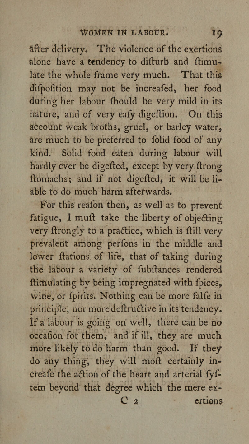 &fter delivery* The violence of the exertions alone have a tendency to difturb and ftimu- late the whole frame very much. That this difpofition may not be inereafed* her food during her labour (hould be very mild in its nature, and of very eafy digeflion* On this account weak broths, gruel, or barley water, are much to be preferred to folid food of any kind. Solid food eaten during labour will hardly ever be digefted, except by very ftrong ftomachs; and if not digefted* it will be li¬ able to do much harm afterwards. For this reafon then, as well as to prevent fatigue, 1 muft take the liberty of objecting very ftrongly to a pra&ice, which is ftill very prevalent among perfons in the middle and lower ftations. of life, that of taking during the labour a variety of fubftances rendered ftimulating by being impregnated with fpices, wine, or fpirits* Nothing can be more falfe in principle, nor moredeftru&ive in its tendency. If a labour is going on well, there can be no occafion for them, and if ill, they are much more likely to do harm than good. If they do any thing, they will moft certainly in- creafe the action of the heart and arterial fyf- tem beyond that degree which the mere ex- C 2 ertions