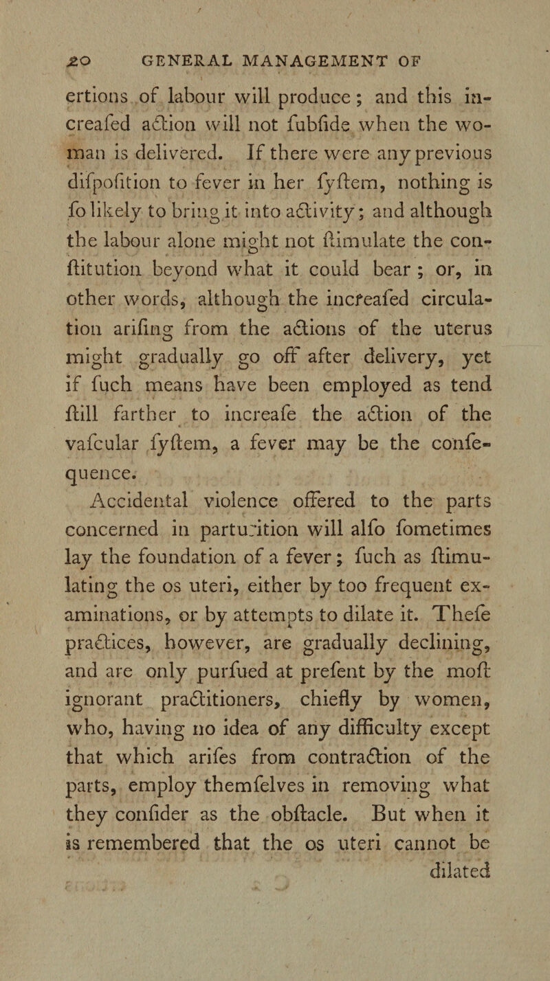 ertions of labour will produce; and this in- creafed aCtion will not fubftde when the wo¬ man is delivered. If there were any previous difpofition to fever in her fyftem, nothing is fo likely to bring it into activity; and although the labour alone might not Simulate the con- ftitution beyond what it could bear ; or, in other words, although the incfeafed circula¬ tion arifing from the actions of the uterus might gradually go off after delivery, yet if fuch means have been employed as tend ftill farther to increafe the aCtion of the vafcular fyftem, a fever may be the confe- quence. Accidental violence offered to the parts concerned in parturition will alfo fometimes lay the foundation of a fever; fuch as ftimu- lating the os uteri, either by too frequent ex¬ aminations, or by attempts to dilate it. Thefe practices, however, are gradually declining, and are only purfued at prefent by the mod: ignorant practitioners, chiefly by women, who, having no idea of any difficulty except that which arifes from contraction of the parts, employ themfelves in removing what they confider as the obftacle. But when it is remembered that the os uteri cannot be dilated