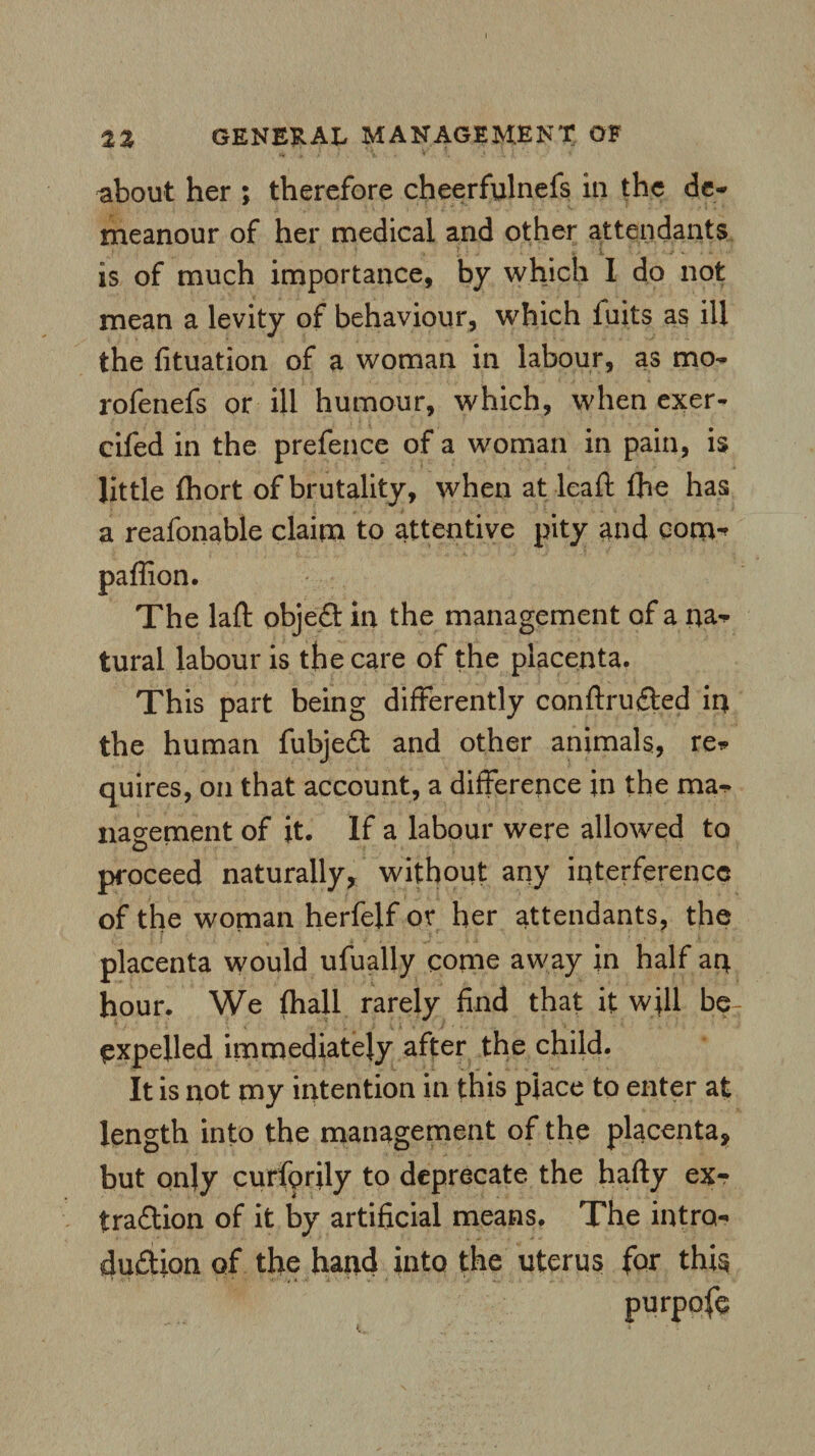 about her ; therefore cheerfulnefs in the de¬ meanour of her medical and other attendants is of much importance, by which I do not mean a levity of behaviour, which fuits as ill the fituation of a woman in labour, as mo- rofenefs or ill humour, which, when exer- cifed in the prefence of a woman in pain, is little fhort of brutality, when at leaf! fhe has a reafonable claim to attentive pity and com^ paffion. The laft objed in the management of a na* tural labour is the care of the placenta. This part being differently canftruded in the human fubjed and other animals, re* quires, on that account, a difference in the ma¬ nagement of it. If a labour were allowed to proceed naturally, without any interference of the woman herfeif or her attendants, the placenta would ufually come away in half an hour. We (hall rarely find that it will beT expelled immediately after the child. It is not my intention in this place to enter at length into the management of the placenta, but only curfprily to deprecate the hafty ex- tradion of it by artificial means. The intro- dudion of the hand into the uterus for this