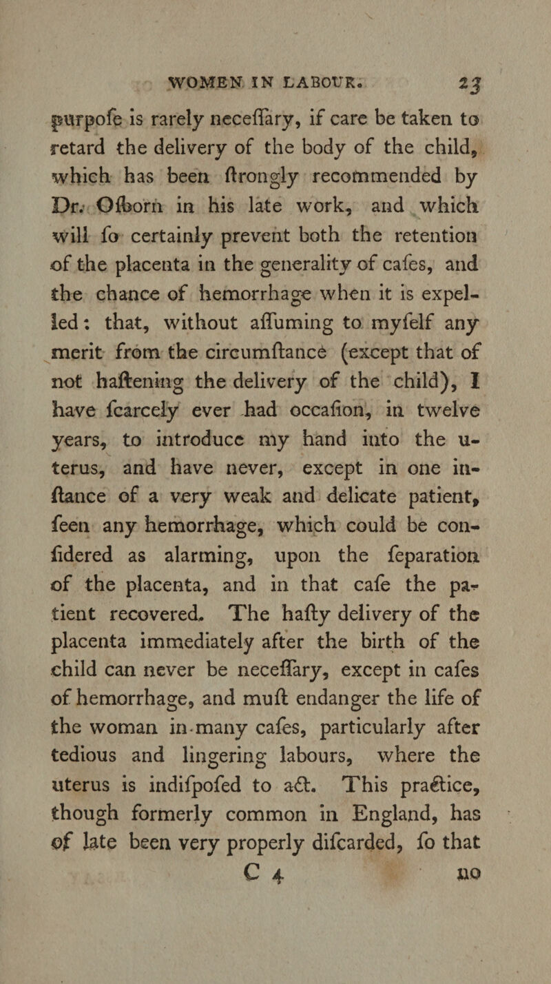 purpofe is rarely neceflary, if care be taken to retard the delivery of the body of the child, which has been ftrongly recommended by Dr; Olborn in his late work, and which will fo certainly prevent both the retention of the placenta in the generality of cafes, and the chance of hemorrhage when it is expel¬ led : that, without afluming to myfelf any merit from the circumftance (except that of not haftenkig the delivery of the child), I have fcarcely ever had oceafion, in twelve years, to introduce my hand into the u- terus, and have never, except in one in- ftance of a very weak and delicate patient, feen any hemorrhage, which could be con- fidered as alarming, upon the reparation of the placenta, and in that cafe the pa-*- tient recovered. The hafty delivery of the placenta immediately after the birth of the child can never be neceflary, except in cafes of hemorrhage, and muft endanger the life of the woman in-many cafes, particularly after tedious and lingering labours, where the uterus is indifpofed to aft. This praftice, though formerly common in England, has of late been very properly difcarded, fo that C 4 no