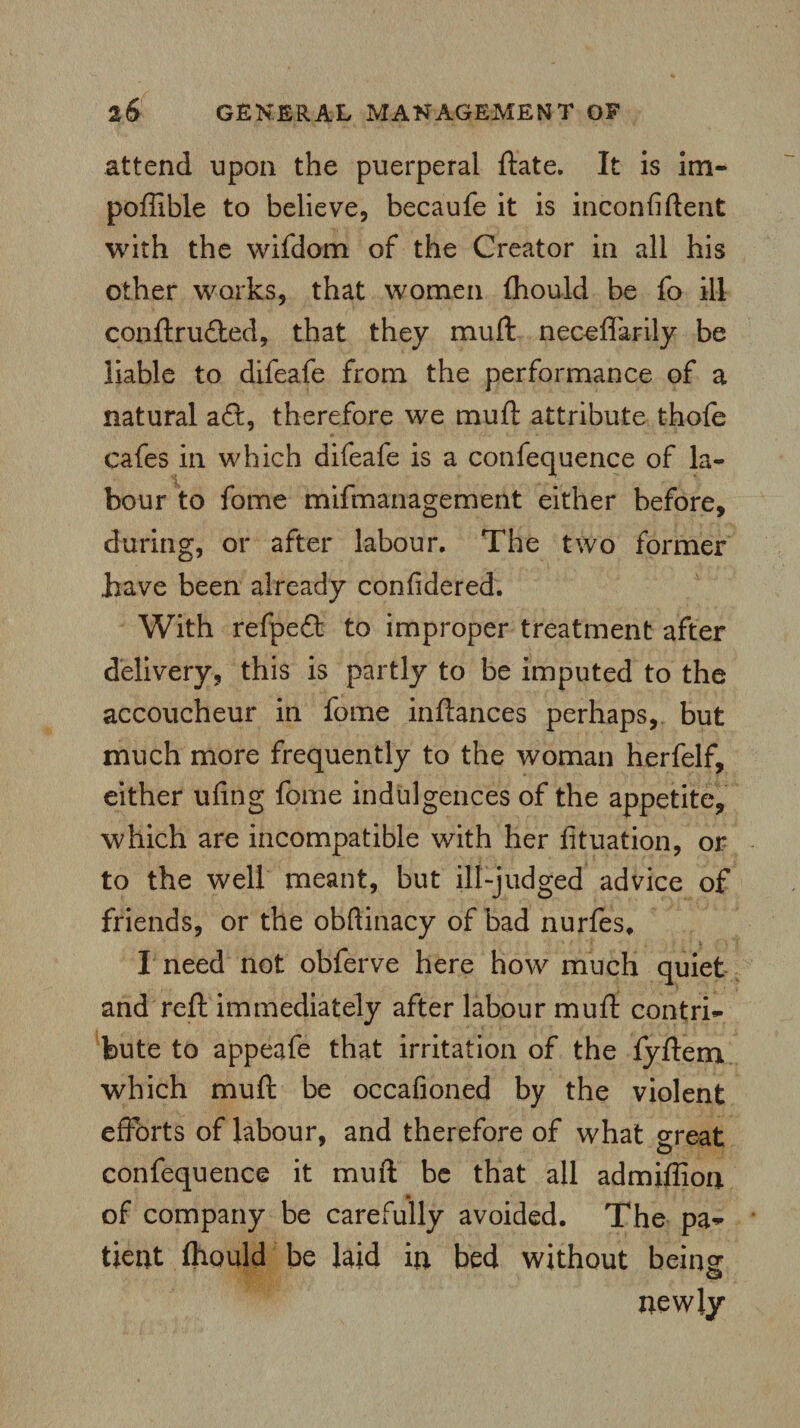 attend upon the puerperal ftate. It is im- poffible to believe, becaufe it is inconfiftent with the wifdom of the Creator in all his other works, that women fhould be fo ill conftru£ted, that they mull neceffarily be liable to difeafe from the performance of a natural a ft, therefore we mu ft attribute thofe cafes in which difeafe is a confequence of la¬ bour to fome mifmanagement either before, during, or after labour. The two former have been already confidered. With refpeft to improper treatment after delivery, this is partly to be imputed to the accoucheur in fome inftances perhaps, but much more frequently to the woman herfelf, either ufing fome indulgences of the appetite, which are incompatible with her fituation, or to the well meant, but ill-judged advice of friends, or the obftinacy of bad nurfes, I need not obferve here how much quiet and reft immediately after labour muft contri¬ bute to appeafe that irritation of the fyftem which muft be occafioned by the violent efforts of labour, and therefore of what great confequence it muft be that all admifliorj. « of company be carefully avoided. The pa¬ tient Ihould be laid in bed without being © newly