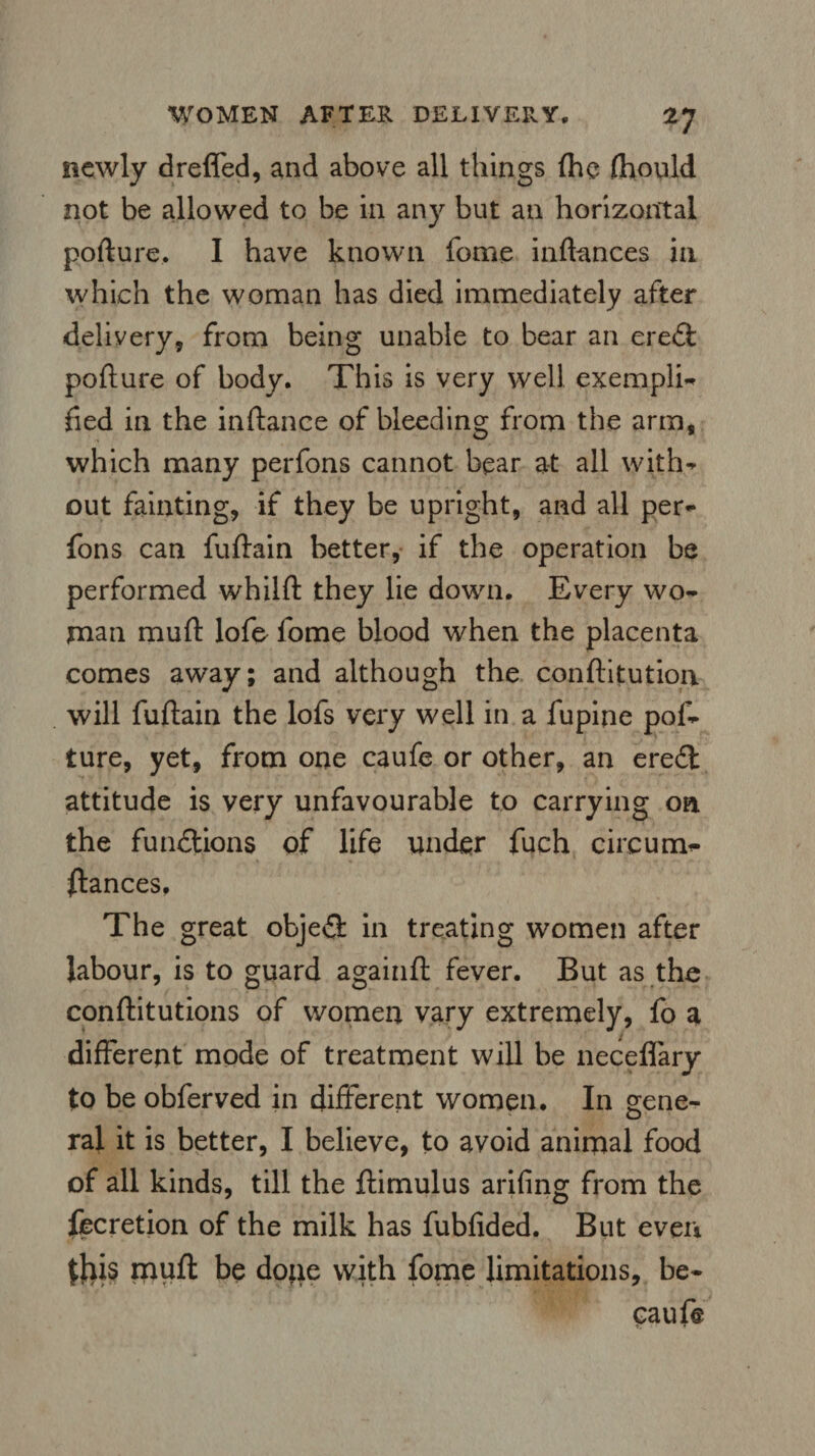 *7 newly dreffed, and above all things {he fhould not be allowed to be in any but an horizontal pofture. I have known fome inftances in which the woman has died immediately after delivery, from being unable to bear an eredfc pofture of body. This is very well exempli* fied in the inftance of bleeding from the arm, which many perfons cannot bear at all with* out fainting, if they be upright, and all per¬ fons can fuftain better, if the operation be performed whilft they lie down. Every wo¬ man muft lofe fome blood when the placenta comes away; and although the conftitution will fuftain the lofs very well in a fupine pof¬ ture, yet, from one caufe or other, an eredt attitude is very unfavourable to carrying on the functions of life under fuch circum- ftances. The great objedt in treating women after labour, is to guard againft fever. But as the conftitutions of women vary extremely, fo a different mode of treatment will be neceflary to be obferved in different women. In gene¬ ral it is better, I believe, to avoid animal food of all kinds, till the ftimulus arifing from the fecretion of the milk has fubfided. But even $his muft be done with fome limitations, be- eauft