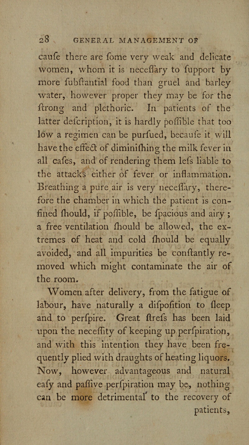 caufe there are fome very weak and delicate women, whom it is necefiary to fupport by more fubftantial food than gruel and barley water, however proper they may be for the iirong and plethoric. In patients of the latter defcription, it is hardly poffible that too low a regimen can be purfued, becaufe it will have the effedt of diminifhin°; the milk fever in all cafes, and of rendering them lefs liable to the attacks either of fever or inflammation. Breathing a pure air is very necefiary, there¬ fore the chamber in which the patient is con¬ fined fhould, if poffible, be fpacious and airy ; a free ventilation fhould be allowed, the ex¬ tremes of heat and cold fhould be equally avoided, and all impurities be conftantly re¬ moved which might contaminate the air of the room. Women after delivery, from the fatigue of labour, have naturally a difpofition to fleep and to perfpire. Great ftrefs has been laid upon the neceflity of keeping up perforation, and with this intention they have been fre¬ quently plied with draughts of heating liquors. Now, however advantageous and natural eafy and paflive perforation may be, nothing can be more detrimental* to the recovery of patients.