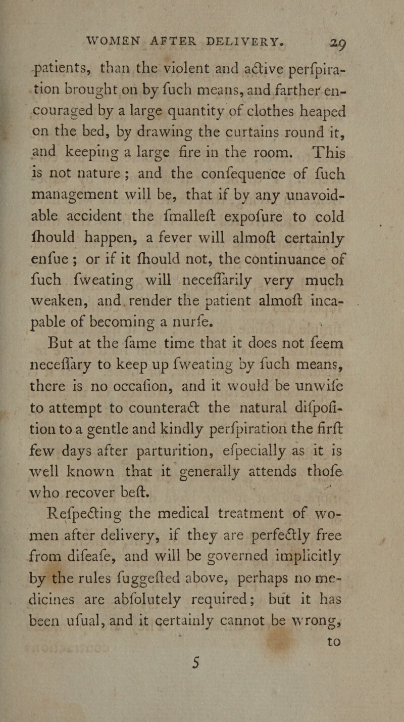 / WOMEN AFTER DELIVERY, Z9 patients, than the violent and a&ive perfpira- tion brought on by fuch means, and farther en¬ couraged by a large quantity of clothes heaped on the bed, by drawing the curtains round it, and keeping a large fire in the room. This is not nature ; and the confequence of fuch management will be, that if by any unavoid¬ able accident the fmalleft expolure to cold fhould happen, a fever will almoft certainly enfue ; or if it fhould not, the continuance of fuch fweating will neceffarily very much weaken, and render the patient almoft inca¬ pable of becoming a nurfe. But at the fame time that it does not feem necefl'ary to keep up fweating by fuch means, there is no occalion, and it would be unwife to attempt to counteract the natural difpofi- tion to a gentle and kindly perforation the firft few days after parturition, efpecially as it is well known that it generally attends thofe who recover beft. RefpeCting the medical treatment of wo¬ men after delivery, if they are perfectly free from difeafe, and will be governed implicitly by the rules fuggefted above, perhaps no me¬ dicines are abfolutely required; but it has been ufual, and it certainly cannot be wrong, to S