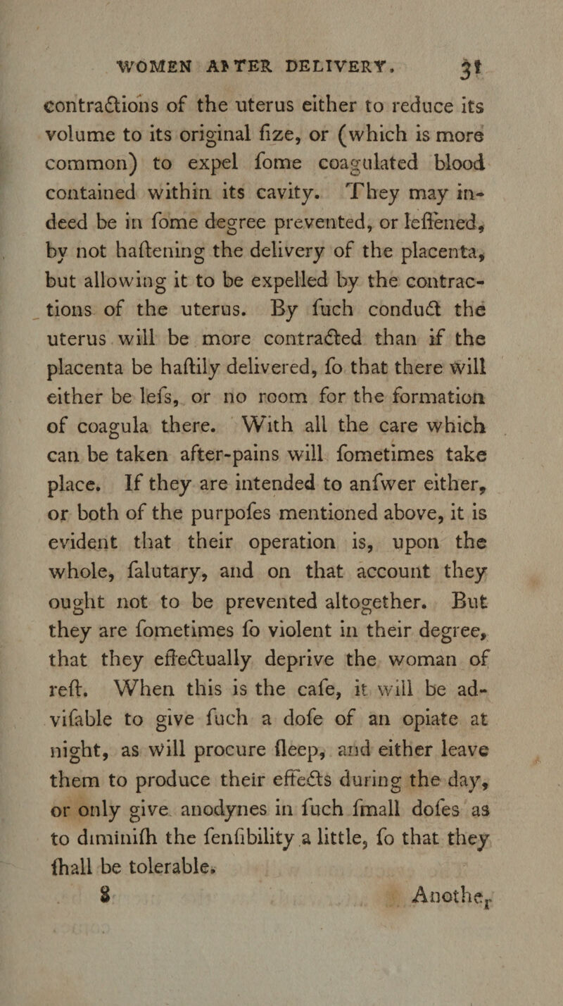 contractions of the uterus either to reduce its volume to its original fize, or (which is more common) to expel fome coagulated blood contained within its cavity. They may in¬ deed be in fome degree prevented, or lefiened, by not haftening the delivery of the placenta, but allowing it to be expelled by the contrac¬ tions of the uterus. By fuch conduct the uterus will be more contracted than if the placenta be haftily delivered, fo that there will either be lefs, or no room for the formation of coagula there. With all the care which can be taken after-pains will fometimes take place. If they are intended to anfwer either, or both of the purpofes mentioned above, it is evident that their operation is, upon the whole, falutary, and on that account they ought not to be prevented altogether. But they are fometimes fo violent in their degree, that they effectually deprive the woman of reft. When this is the cafe, it will be ad- vifable to give fuch a dofe of an opiate at night, as will procure deep, and either leave them to produce their eft efts during the day, or only give anodynes in fuch fmall doles as to diminifh the fen Ability a little, fo that they (hall be tolerable, 8 Another