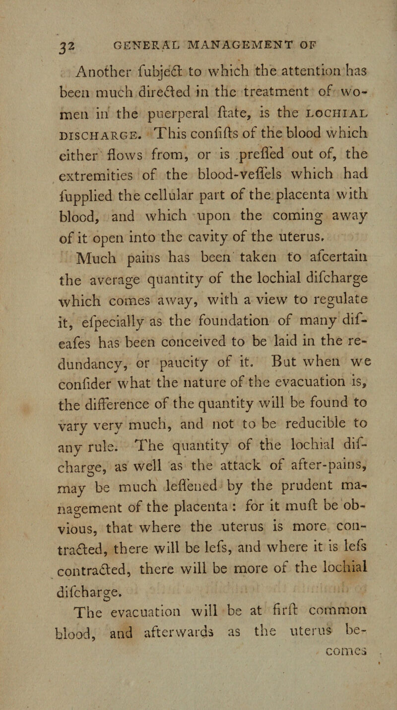 3* Another fubjeCt to which the attention has been much directed in the treatment of wo¬ men in the puerperal ftate, is the lochial discharge. This con lifts of the blood which either flows from, or is prefled out of, the extremities of the blood-veflels which had fupplied the cellular part of the placenta with blood, and which upon the coming away of it open into the cavity of the uterus. Much pains has been taken to alcertain the average quantity of the lochial difcharge which comes away, with a view to regulate it, efpecially as the foundation of many dif- eafes has been conceived to be laid in the re¬ dundancy, or paucity of it. But when we confider what the nature of the evacuation is, the difference of the quantity will be found to vary very much, and not to be reducible to any rule. The quantity of the lochial dif¬ charge, as well as the attack of after-pains, may be much lefl'ened by the prudent ma¬ nagement of the placenta : for it muft be ob¬ vious, that where the uterus is more con¬ tracted, there will be lefs, and where it is lefs contracted, there will be more of the lochial difcharge. The evacuation will be at firft common blood, and afterwards as the uterus be¬ comes