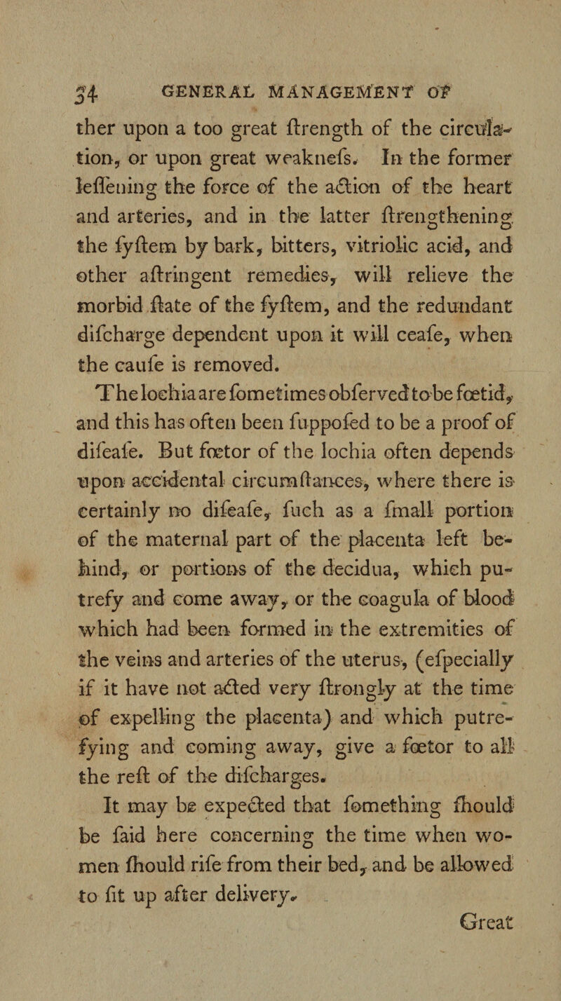 ther upon a too great ftrength of the circula¬ tion, or upon great weaknefs. In the former leflening the force of the action of the heart and arteries, and in the latter ftrengthening the fyftem by bark, bitters, vitriolic acid, and other aftringent remedies, will relieve the morbid ftate of the fyftem, and the redundant difcharge dependent upon it will ceafe, when the caufe is removed. The lochia are fometimes obfervedtobe foetid, and this has often been fuppofed to be a proof of difeafe. But foetor of the lochia often depends upon accidental circum(lances, where there is certainly no difeafe, fuch as a fmall portion of the maternal part of the placenta left be¬ hind, or portions of the decidua, which pu¬ trefy and come away, or the coagula of blood which had been formed in the extremities of the veins and arteries of the uterus, (efpecially if it have not acfted very ftrongly at the time of expelling the placenta) and which putre¬ fying and coming away, give a foetor to all the reft of the difcharges. It may be expected that fomething fhould be faid here concerning the time when wo¬ men ftiould rife from their bed, and be allowed to fit up after delivery* Great