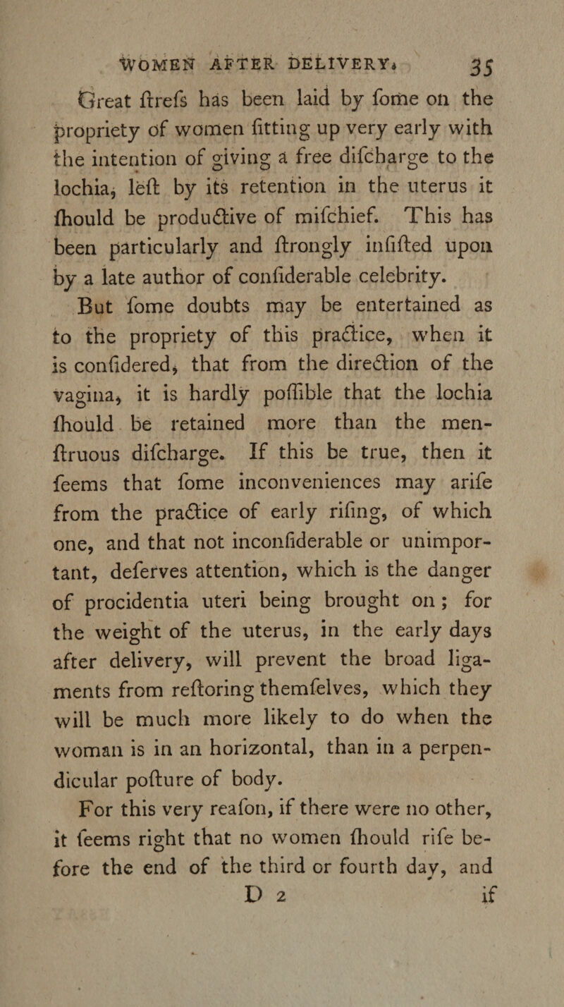 Great frrefs has been laid by fome on the propriety of women fitting up very early with the intention of giving a free difcharge to the lochia, left by its retention in the uterus it fhould be produdive of mifchief. This has been particularly and ftrongly infifted upon by a late author of confiderable celebrity. But fome doubts may be entertained as to the propriety of this pradice, when it is confideredj that from the diredion of the vagina, it is hardly pofiible that the lochia (hould be retained more than the men- ftruous difcharge. If this be true, then it feems that fome inconveniences may arife from the pradice of early rifing, of which one, and that not inconfiderable or unimpor¬ tant, deferves attention, which is the danger of procidentia uteri being brought on ; for the weight of the uterus, in the early days after delivery, will prevent the broad liga¬ ments from reftoring themfelves, which they will be much more likely to do when the woman is in an horizontal, than in a perpen¬ dicular pofture of body. For this very reafon, if there were no other, it feems right that no women fhould rife be¬ fore the end of the third or fourth dav, and D 2 'if