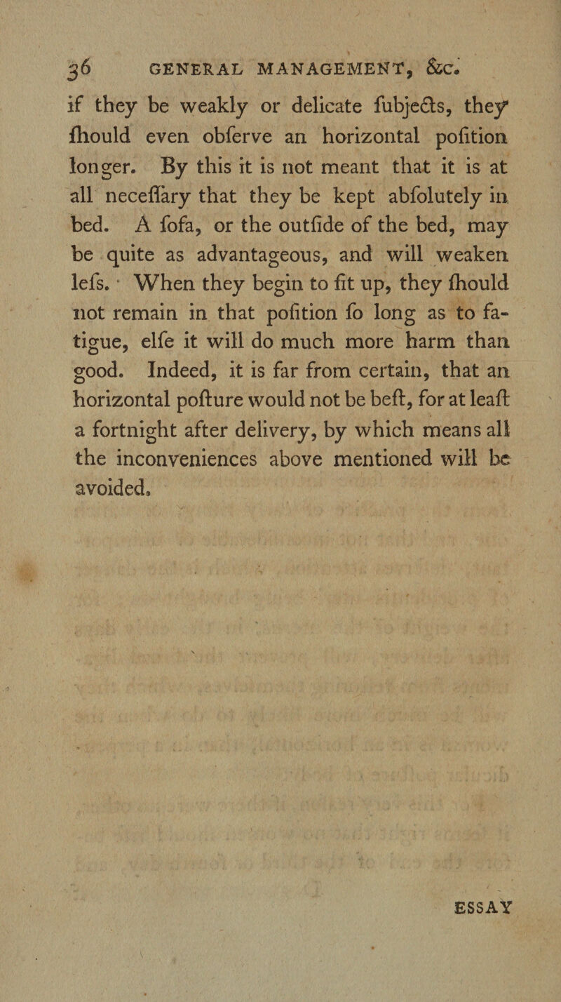 if they be weakly or delicate fubjedts, they* ftiould even obferve an horizontal pofition longer. By this it is not meant that it is at all neceflary that they be kept abfolutely in bed. A fofa, or the outfide of the bed, may be quite as advantageous, and will weaken lefs. When they begin to fit up, they fhould not remain in that pofition fo long as to fa¬ tigue, elfe it will do much more harm than good. Indeed, it is far from certain, that an horizontal pofture would not be befl, for at leaf!: a fortnight after delivery, by which means all the inconveniences above mentioned will be avoided. ESSAY