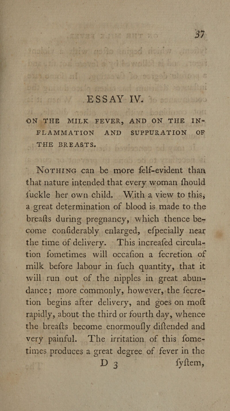 on THE MILK FEVER, AND ON THE IN¬ FLAMMATION AND SUPPURATION OF THE BREASTS- Nothing can be more felf-evident than that nature intended that every woman fhould 1'uckle her own child. With a view to this, a great determination of blood is made to the breads during pregnancy, which thence be¬ come confiderably enlarged, efpecially near the time of delivery. This increafed circula¬ tion fometimes will occafion a fecretion of milk before labour in fuch quantity, that it will run out of the nipples in great abun¬ dance ; more commonly, however, the fecre¬ tion begins after delivery, and goes on mod rapidly, about the third or fourth day, whence the breads become enormoufiy diftended and very painful. The irritation of this fome¬ times produces a great degree of fever in the D 3 fyftem,