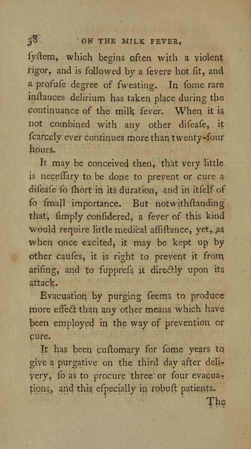 3$ QN THE MILK FEVER, fyftem, which begins often with a violent rigor, and is followed by a fevere hot fit, and a profufe degree of fweating. In fome rare inftances delirium has taken place during the continuance of the rrulk fever. When it is not combined with any other difeafe, it fcarcely ever continues more than twenty-four hours. It may be conceived then, that very little is neceffary to be dope to prevent or cure a difeafe fo fhort in its duration, and in itfejf of fo fmall importance. But notwithftanding that, limply confidered, a fever of this kind would require little medical aliiftance, yet, as when once excited, it may be kept up by other caufes, it is right to prevent it from arifing, and to fupprefs it directly upon its attack. r.i Evacuation by purging feems to produce more effect than any other means which have been employed in the way of prevention or cure. It has been cuftomary for fome years to give a purgative on the third day after deli¬ very, fo as to procure three or four evacua« tions, and this efpecially in robuft patients.